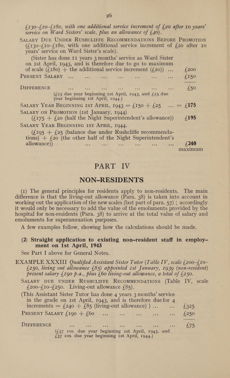 20 {130-{10-£180, with one additional service increment of {20 after Io years’ service on Ward Sisters’ scale, plus an allowance of £40). SALARY DUE UNDER RUSHCLIFFE RECOMMENDATIONS BEFORE PROMOTION (£130-£10-£180, with one additional service increment of {20 after Io years’ service on Ward Sister’s scale). (Sister has done 11 years 3 months’ service as Ward Sister on ist April, 1943, and is therefore due to go to maximum of scale ({180) + the additional service increment (£20)) ... £200 PRESENT SALARY ... ae 5h si he NS a £150 DIFFERENCE a Beastie 8 = an os Sa £50 (£25 due year beginning 1st April, 1943, and £25 due year beginning 1st April, 1944.) SALARY YEAR BEGINNING IST APRIL, 1943 = {150 + {25 ... = £175 SALARY ON PROMOTION (1st January, 1944) (£175 + £20 (half the Night Superintendent’s allowance)) £195 SALARY YEAR BEGINNING IST APRIL, 1944. (£195 + £25 (balance due under Rushcliffe recommenda- tions) + £20 (the other half of the Bees Pe a eae S allowance)) is £240 maximum PART IV NON-RESIDENTS (1) The general principles for residents apply to non-residents. The main difference is that the living-out allowance (Para. 38) is taken into account in working out the application of the new scales (last part of para. 57) ; accordingly it would only be necessary to add the value of the emoluments provided by the hospital for non-residents (Para. 38) to arrive at the total value of salary and emoluments for superannuation purposes. A few examples follow, showing how the calculations should be made. (2) Straight application to existing non-resident staff in employ- ment on Ist April, 1943 See Part I above for General Notes. EXAMPLE XXXIII Qualified Assistant Sister Tutor (Table IV, scale {200-£10- £250, living out allowance £85) appointed Ist January, 1939 (non-resident) present salary £190 p.a., plus £60 living-out allowance, a total of £250. SALARY DUE UNDER RUSHCLIFFE RECOMMENDATIONS (Table IV, scale £200-{10-£250. Living-out allowance £85). (This Assistant Sister Tutor has done 4 years 3 months’ service in the grade on 1st April, 1943, and is therefore duefor 4 increments = {240 -+ £85 (living-out allowance) ) ... am eS PRESENT SALARY {190 + {60 _..., hs ae mr ss tL 250 DIFFERENCE ae ie a8: ser ae sas ce £75 (£37 tos. due year beginning 1st April, 1943, and £37 Ios. due year beginning 1st April, 1944.)