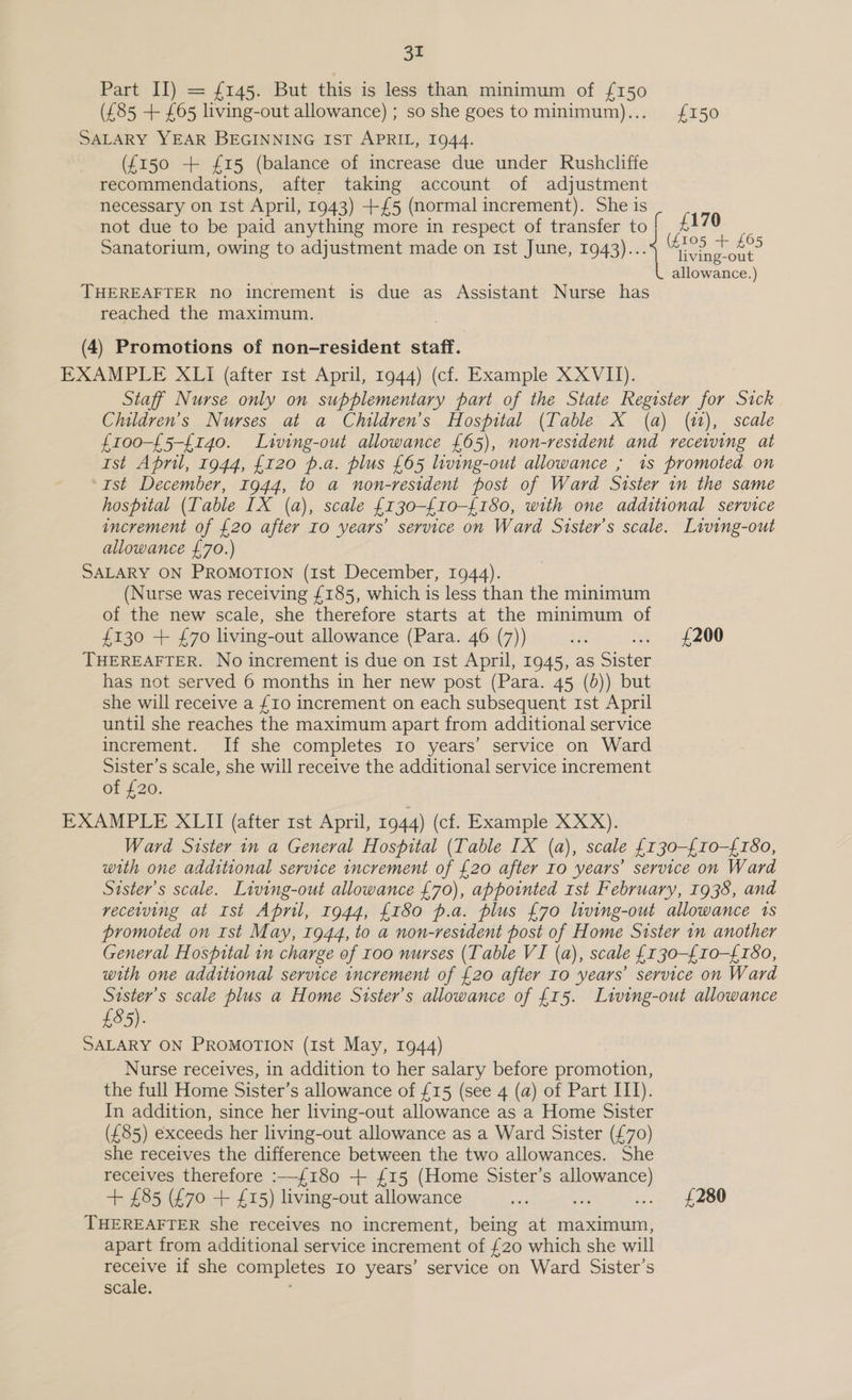 SS Part II) = £145. But this is less than minimum of {£150 (£85 + £65 living-out allowance) ; so she goes to minimum)... £150 SALARY YEAR BEGINNING IST APRIL, 1944. (f{150 + £15 (balance of increase due under Rushcliffe recommendations, after taking account of adjustment necessary on Ist April, 1943) +£5 (normal increment). She is not due to be paid anything more in respect of transfer to [ £170 Sanatorium, owing to adjustment made on Ist June, 1943)... ieee 625 allowance.) THEREAFTER no increment is due as Assistant Nurse has reached the maximum. (4) Promotions of non-resident staff. EXAMPLE XLI (after 1st April, 1944) (cf. Example X XVII). Staff Nurse only on supplementary part of the State Register for Sick Children’s Nurses at a Children’s Hospital (Table X (a) (i), scale f100-£5-{140. Living-out allowance £65), non-resident and receiving at Ist April, 1944, £120 p.a. plus {65 living-out allowance ; 1s promoted on Ist December, 1944, to a non-resident post of Ward Sister in the same hospital (Table IX (a), scale {130-£10-{180, with one additional service increment of £20 after Io years’ service on Ward Sister's scale. Living-out allowance £70.) SALARY ON PROMOTION (1st December, 1944). (Nurse was receiving £185, which is less than the minimum of the new scale, she therefore starts at the minimum of £130 + £70 living-out allowance (Para. 46 (7)) ie .. {£200 THEREAFTER. No increment is due on rst April, 1945, as Sister has not served 6 months in her new post (Para. 45 (b)) but she will receive a £10 increment on each subsequent 1st April until she reaches the maximum apart from additional service increment. If she completes Io years’ service on Ward Sister’s scale, she will receive the additional service increment of £20. EXAMPLE XLII (after rst April, 1944) (cf. Example XXX). Ward Sister in a General Hospital (Table IX (a), scale {130-{10-£180, with one additional service increment of £20 after Io years’ service on Ward Sister’s scale. Living-out allowance £70), appointed rst February, 1938, and receiving at Ist April, 1944, £180 p.a. plus £70 living-out allowance 1s promoted on Ist May, 1944, to a non-resident post of Home Sister 1m another General Hospital in charge of roo nurses (Table VI (a), scale {130-£10-{150, with one additional service increment of £20 after Io years’ service on Ward Sister’s scale plus a Home Sister’s allowance of £15. Living-out allowance £85). SALARY ON PROMOTION (Ist May, 1944) Nurse receives, in addition to her salary before promotion, the full Home Sister’s allowance of £15 (see 4 (a) of Part III). In addition, since her living-out allowance as a Home Sister (£85) exceeds her living-out allowance as a Ward Sister (£70) she receives the difference between the two allowances. She receives therefore :—{£180 + {£15 (Home Sister’s allowance) + £85 (£70 + £15) living-out allowance Af ae ... £280 THEREAFTER she receives no increment, being at maximum, apart from additional service increment of £20 which she will receive if she completes Io years’ service on Ward Sister’s scale. ,