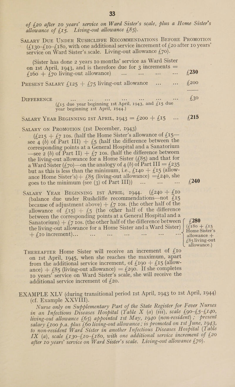 of £20 after 10 years’ service on Ward Sister's scale, plus a Home Sister’s allowance of £15. Living-out allowance £85). SALARY DUE UNDER RUSHCLIFFE RECOMMENDATIONS BEFORE PROMOTION ({130-£10-£180, with one additional service increment of £20 after Io years’ service on Ward Sister’s scale. Living-out allowance £70). (Sister has done 2 years 10 months’ service as Ward Sister on 1st April, 1943, and is therefore due for 3 increments = {160 + £70 living-out allowance) oo oe a .. £230 PRESENT SALARY {125 + £75 living-out allowance... gre £200 DIFFERENCE 5 £30 (£15 due year beginning rst April, 1943, and £15 due year beginning 1st April, 1944.) SALARY YEAR BEGINNING IST APRIL, 1943 = {200+ £15... £215 SALARY ON PROMOTION (1st December, 1943) ({215 + £7 tos. (half the Home Sister’s allowance of f15— see 4 (b) of Part III) + £5 (half the difference between the corresponding points at a General Hospital and a Sanatorium —see 2 (b) of Part Il) + £7 ros. (half the difference between the living-out allowance for a Home Sister (£85) and that for a Ward Sister (£70)—on the analogy of 4 (0) of Part III = £235 but as this is less than the minimum, i.e., {140 + {15 (allow- ance Home Sister’s)+ {85 (living-out allowance) =£240, she goes to the minimum (see (3) of Part IIJ)) £240 SALARY YEAR BEGINNING IST APRIL, 1944. (£240 + £10 (balance due under Rushcliffe recommendations—not £15 because of adjustment above) + £7 ros. (the other half of the allowance of £15) + £5 (the other half of the difference between the corresponding points at a General Hospital and a Sanatorium) + {7 ros. (the other half of the difference between £280 the living-out allowance for a Home Sister anda Ward Sister) (PESO 5 + {10 increment)... ce ie ie a) et ie: oe ae £85 living-out allowance.) THEREAFTER Home Sister will receive an increment of {£10 on Ist April, 1945, when she reaches the maximum, apart from the additional service increment, of £190 + {15 (allow- ance) + £85 (living-out allowance) = £290. If she completes Io years’ service on Ward Sister’s scale, she will receive the additional service increment of £20. EXAMPLE XLV (during transitional period 1st April, 1943 to Ist April, 1944) (cf. Example XXVIII). Nurse only on Supplementary Part of the State Register for Fever Nurses in an Infectious Diseases Hospital (Table X (a) (v1), scale £90-£5-£140, living-out allowance £65) appointed 1st May, 1940 (non-resident) , present salary £100 p.a. plus £60 living-out allowance ; 1s promoted on Ist June, 1943; to non-resident Ward Sister in another Infectious Diseases H ospital (Table IX (a), scale £130-£10-£180, with one additional service increment of £20 after 10 years’ service on Ward Sister’s scale. Living-out allowance £70).