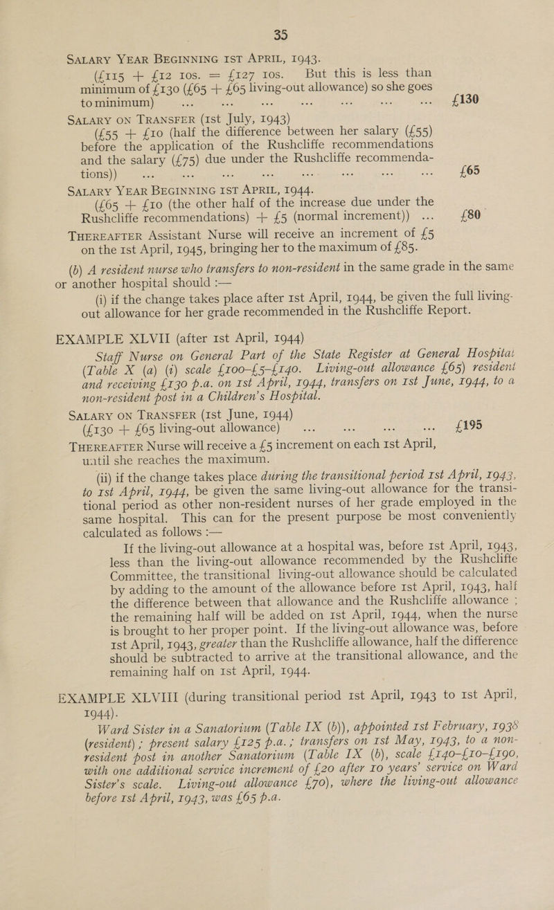 32 SALARY YEAR BEGINNING IST APRIL, 1943. (i115 + fi2 ros. = {127 10s. But this is»less than minimum of £130 (£65 + £65 living-out allowance) so she goes to minimum) fe a - oe sn a fet faOU SALARY ON TRANSFER (1st July, 1943) (£55 + £10 (half the difference between her salary (£55) before the application of the Rushcliffe recommendations and the salary (£75) due under the Rushcliffe recommenda- tions) ) He a oe a a ne ee os SALARY YEAR BEGINNING IST APRIL, 1944. (£65 + {10 (the other half of the increase due under the Rushcliffe recommendations) + {£5 (normal increment)) ... £80. THEREAFTER Assistant Nurse will receive an increment of £5 on the 1st April, 1945, bringing her to the maximum of £85. £65 (b) A resident nurse who transfers to non-resident in the same grade in the same or another hospital shouid :— (i) if the change takes place after rst April, 1944, be given the full living: out allowance for her grade recommended in the Rushcliffe Report. EXAMPLE XLVII (after rst April, 1944) Staff Nurse on General Part of the State Register at General Hospiiai (Table X (a) (t) scale {roo-{5-{140. Living-out allowance £65) resideni and receiving £130 p.a. on Ist April, 1944, transfers on Ist June, 1944, to a non-resident post in a Children’s Hospztal. SALARY ON TRANSFER (Ist June, 1944) (£130 + £65 living-out allowance)... . acs ree 8b) THEREAFTER Nurse will receive a £5 increment on each ist April, uatil she reaches the maximum. (ii) if the change takes place during the transitional period Ist April, 1943, to rst April, 1944, be given the same living-out allowance for the transi- tional period as other non-resident nurses of her grade employed in the same hospital. This can for the present purpose be most conveniently calculated as follows :— If the living-out allowance at a hospital was, before ist April, 1943, less than the living-out allowance recommended by the Rushclifie Committee, the transitional living-out allowance should be calculated by adding to the amount of the allowance before Ist April, 1943, hali the difference between that allowance and the Rushcliffe allowance ; the remaining half will be added on ist April, 1944, when the nurse is brought to her proper point. If the living-out allowance was, before tst April, 1943, greater than the Rushcliffe allowance, half the difference should be subtracted to arrive at the transitional allowance, and the remaining half on 1st April, 1944. EXAMPLE XLVIII (during transitional period 1st April, 1943 to Ist April, 1944). Ward Sister in a Sanatorium (Table IX (b)), appointed rst February, 1936 (resident) ; present salary {125 p.@. ; transfers on Ist May, 1943, to a non- resident post in another Sanatorium (Table IX (6), scale {140-{10-{£190, with one additional service increment of £20 after Io years’ service on Ward Sister’s scale. Living-out allowance £70), where the living-out allowance before rst April, 1943, was £65 p.a.