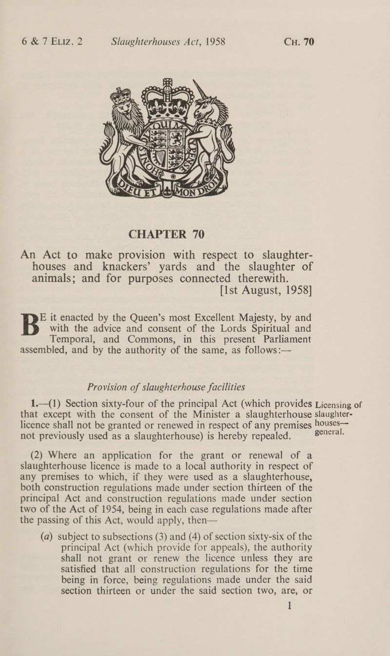  An Act to make provision with respect to slaughter- houses and knackers’ yards and the slaughter of animals; and for purposes connected therewith. [1st August, 1958] E it enacted by the Queen’s most Excellent Majesty, by and with the advice and consent of the Lords Spiritual and Temporal, and Commons, in this present Parliament assembled, and by the authority of the same, as follows:— Provision of slaughterhouse facilities 1.—(1) Section sixty-four of the principal Act (which provides Licensing of that except with the consent of the Minister a slaughterhouse slaughter- licence shall not be granted or renewed in respect of any premises houses— not previously used as a slaughterhouse) is hereby repealed. eeurtah (2) Where an application for the grant or renewal of a slaughterhouse licence is made to a local authority in respect of any premises to which, if they were used as a slaughterhouse, both construction regulations made under section thirteen of the principal Act and construction regulations made under section two of the Act of 1954, being in each case regulations made after the passing of this Act, would apply, then— (a) subject to subsections (3) and (4) of section sixty-six of the principal Act (which provide for appeals), the authority shall not grant or renew the licence unless they are satisfied that all construction regulations for the time being in force, being regulations made under the said section thirteen or under the said section two, are, or |