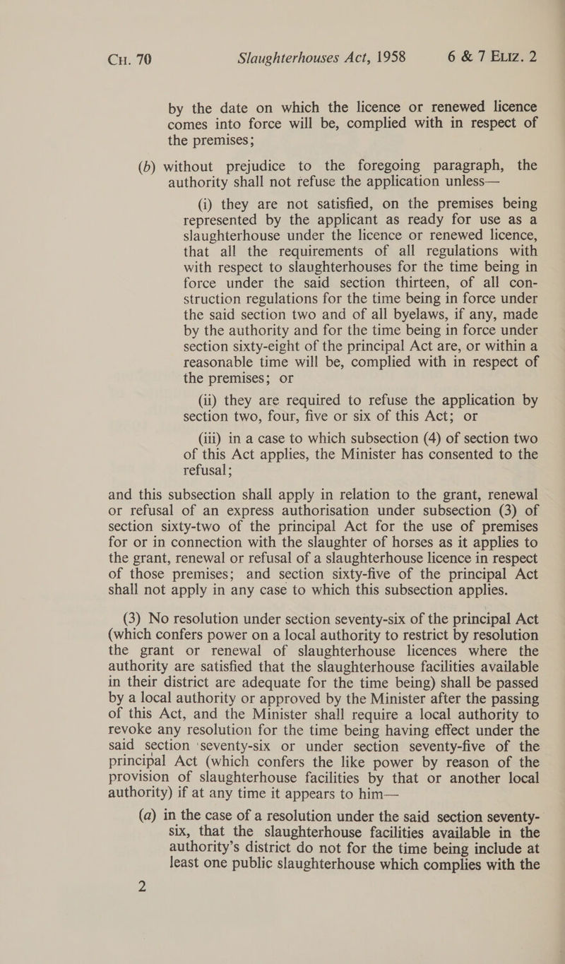 by the date on which the licence or renewed licence comes into force will be, complied with in respect of the premises ; (b) without prejudice to the foregoing paragraph, the authority shall not refuse the application unless— (i) they are not satisfied, on the premises being represented by the applicant as ready for use as a slaughterhouse under the licence or renewed licence, that all the requirements of all regulations with with respect to slaughterhouses for the time being in force under the said section thirteen, of all con- struction regulations for the time being in force under the said section two and of all byelaws, if any, made by the authority and for the time being in force under section sixty-eight of the principal Act are, or within a reasonable time will be, complied with in respect of the premises; or (ii) they are required to refuse the application by section two, four, five or six of this Act; or (iii) 1n a case to which subsection (4) of section two of this Act applies, the Minister has consented to the refusal ; and this subsection shall apply in relation to the grant, renewal or refusal of an express authorisation under subsection (3) of section sixty-two of the principal Act for the use of premises for or in connection with the slaughter of horses as it applies to the grant, renewal or refusal of a slaughterhouse licence in respect of those premises; and section sixty-five of the principal Act shall not apply in any case to which this subsection applies. (3) No resolution under section seventy-six of the principal Act (which confers power on a local authority to restrict by resolution the grant or renewal of slaughterhouse licences where the authority are satisfied that the slaughterhouse facilities available in their district are adequate for the time being) shall be passed by a local authority or approved by the Minister after the passing of this Act, and the Minister shall require a local authority to revoke any resolution for the time being having effect under the said section ‘seventy-six or under section seventy-five of the principal Act (which confers the like power by reason of the provision of slaughterhouse facilities by that or another local authority) if at any time it appears to him— (a) in the case of a resolution under the said section seventy- six, that the slaughterhouse facilities available in the authority’s district do not for the time being include at least one public slaughterhouse which complies with the