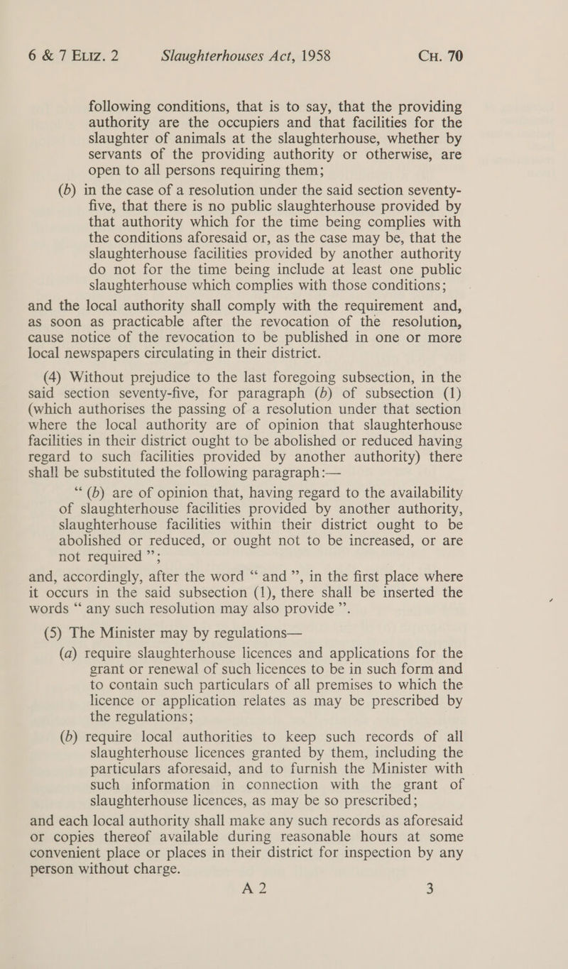 following conditions, that is to say, that the providing authority are the occupiers and that facilities for the slaughter of animals at the slaughterhouse, whether by servants of the providing authority or otherwise, are open to all persons requiring them; (6) in the case of a resolution under the said section seventy- five, that there is no public slaughterhouse provided by that authority which for the time being complies with the conditions aforesaid or, as the case may be, that the slaughterhouse facilities provided by another authority do not for the time being include at least one public slaughterhouse which complies with those conditions; and the local authority shall comply with the requirement and, as soon as practicable after the revocation of the resolution, cause notice of the revocation to be published in one or more local newspapers circulating in their district. (4) Without prejudice to the last foregoing subsection, in the said section seventy-five, for paragraph (6) of subsection (1) (which authorises the passing of a resolution under that section where the local authority are of opinion that slaughterhouse facilities in their district ought to be abolished or reduced having regard to such facilities provided by another authority) there shall be substituted the following paragraph :— *“*(b) are of opinion that, having regard to the availability of slaughterhouse facilities provided by another authority, slaughterhouse facilities within their district ought to be abolished or reduced, or ought not to be increased, or are not required ”’; and, accordingly, after the word “ and ”’, in the first place where it occurs in the said subsection (1), there shall be inserted the words “ any such resolution may also provide ”’. (5) The Minister may by regulations— (a) require slaughterhouse licences and applications for the grant or renewal of such licences to be in such form and to contain such particulars of all premises to which the licence or application relates as may be prescribed by the regulations; (6) require local authorities to keep such records of all slaughterhouse licences granted by them, including the particulars aforesaid, and to furnish the Minister with such information in connection with the grant of slaughterhouse licences, as may be so prescribed; and each local authority shall make any such records as aforesaid or copies thereof available during reasonable hours at some convenient place or places in their district for inspection by any person without charge.