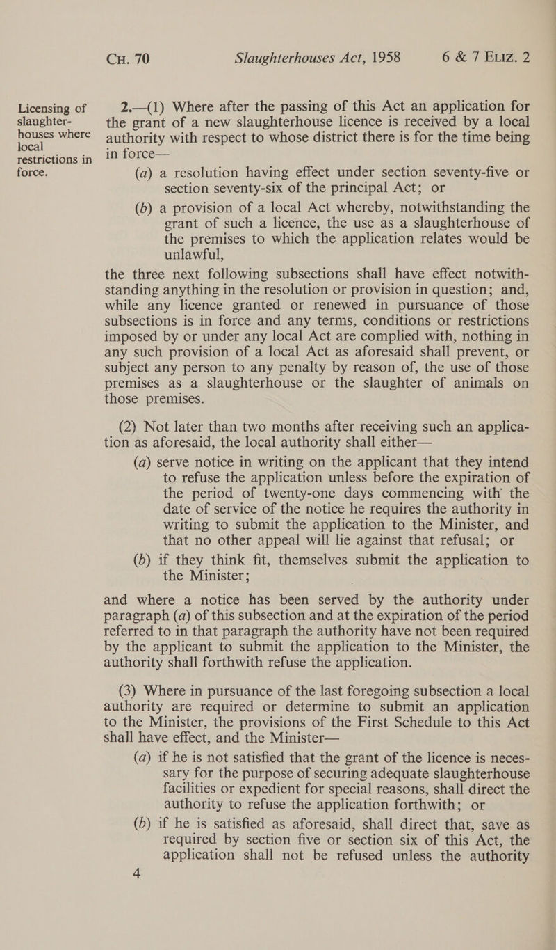 Licensing of slaughter- houses where local restrictions in force. Cu. 70 Slaughterhouses Act, 1958 6 &amp; 7 Euiz. 2 2.—(1) Where after the passing of this Act an application for the grant of a new slaughterhouse licence is received by a local authority with respect to whose district there is for the time being in force— (a) a resolution having effect under section seventy-five or section seventy-six of the principal Act; or (b) a provision of a local Act whereby, notwithstanding the grant of such a licence, the use as a slaughterhouse of the premises to which the application relates would be unlawful, the three next following subsections shall have effect notwith- standing anything in the resolution or provision in question; and, while any licence granted or renewed in pursuance of those subsections is in force and any terms, conditions or restrictions imposed by or under any local Act are complied with, nothing in any such provision of a local Act as aforesaid shall prevent, or subject any person to any penalty by reason of, the use of those premises as a slaughterhouse or the slaughter of animals on those premises. (2) Not later than two months after receiving such an applica- tion as aforesaid, the local authority shall either— (a) serve notice in writing on the applicant that they intend to refuse the application unless before the expiration of the period of twenty-one days commencing with’ the date of service of the notice he requires the authority in writing to submit the application to the Minister, and that no other appeal will lie against that refusal; or (6) if they think fit, themselves submit the apQh canon to the Minister ; and where a notice has been ee by the authority under paragraph (a) of this subsection and at the expiration of the period referred to in that paragraph the authority have not been required by the applicant to submit the application to the Minister, the authority shall forthwith refuse the application. (3) Where in pursuance of the last foregoing subsection a local authority are required or determine to submit an application to the Minister, the provisions of the First Schedule to this Act shall have effect, and the Minister— (a) if he is not satisfied that the grant of the licence is neces- sary for the purpose of securing adequate slaughterhouse facilities or expedient for special reasons, shall direct the authority to refuse the application forthwith; or (b) if he is satisfied as aforesaid, shall direct that, save as required by section five or section six of this Act, the application shall not be refused unless the authority