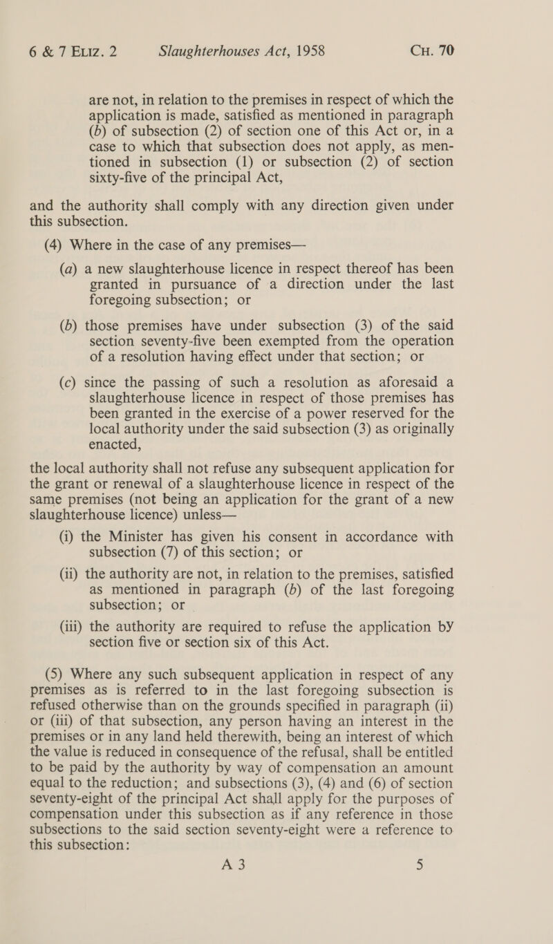 are not, in relation to the premises in respect of which the application is made, satisfied as mentioned in paragraph (b) of subsection (2) of section one of this Act or, in a case to which that subsection does not apply, as men- tioned in subsection (1) or subsection (2) of section sixty-five of the principal Act, and the authority shall comply with any direction given under this subsection. (4) Where in the case of any premises— (a) a new slaughterhouse licence in respect thereof has been granted in pursuance of a direction under the last foregoing subsection; or (b) those premises have under subsection (3) of the said section seventy-five been exempted from the operation of a resolution having effect under that section; or (c) since the passing of such a resolution as aforesaid a slaughterhouse licence in respect of those premises has been granted in the exercise of a power reserved for the local authority under the said subsection (3) as originally enacted, the local authority shall not refuse any subsequent application for the grant or renewal of a slaughterhouse licence in respect of the same premises (not being an application for the grant of a new slaughterhouse licence) unless— (i) the Minister has given his consent in accordance with subsection (7) of this section; or (ii) the authority are not, in relation to the premises, satisfied as mentioned in paragraph (b) of the last foregoing subsection; or — (iii) the authority are required to refuse the application by section five or section six of this Act. (5) Where any such subsequent application in respect of any premises as is referred to in the last foregoing subsection is refused otherwise than on the grounds specified in paragraph (ii) or (iii) of that subsection, any person having an interest in the premises or in any land held therewith, being an interest of which the value is reduced in consequence of the refusal, shall be entitled to be paid by the authority by way of compensation an amount equal to the reduction; and subsections (3), (4) and (6) of section seventy-eight of the principal Act shall apply for the purposes of compensation under this subsection as if any reference in those subsections to the said section seventy-eight were a reference to this subsection: