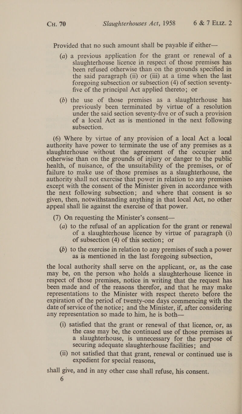 Provided that no such amount shall be payable if either— (a) a previous application for the grant or renewal of a slaughterhouse licence in respect of those premises has been refused otherwise than on the grounds specified in the said paragraph (ii) or (iii) at a time when the last foregoing subsection or subsection (4) of section seventy- five of the principal Act applied thereto; or (b) the use of those premises as a slaughterhouse has previously been terminated by virtue of a resolution under the said section seventy-five or of such a provision of a local Act as is mentioned in the next following subsection. (6) Where by virtue of any provision of a local Act a local authority have power to terminate the use of any premises as a slaughterhouse without the agreement of the occupier and otherwise than on the grounds of injury or danger to the public health, of nuisance, of the unsuitability of the premises, or of failure to make use of those premises as a slaughterhouse, the authority shall not exercise that power in relation to any premises except with the consent of the Minister given in accordance with the next following subsection; and where that consent is so given, then, notwithstanding anything in that local Act, no other appeal shall lie against the exercise of that power. (7) On requesting the Minister’s consent— (a) to the refusal of an application for the grant or renewal of a slaughterhouse licence by virtue of paragraph (i) of subsection (4) of this section; or (5) to the exercise in relation to any premises of such a power as is mentioned in the last foregoing subsection, the local authority shall serve on the applicant, or, as the case may be, on the person who holds a slaughterhouse licence in respect of those premises, notice in writing that the request has been made and of the reasons therefor, and that he may make representations to the Minister with respect thereto before the expiration of the period of twenty-one days commencing with the date of service of the notice; and the Minister, if, after considering any representation so made to him, he is both— (i) satisfied that the grant or renewal of that licence, or, as the case may be, the continued use of those premises as a slaughterhouse, is unnecessary for the purpose of securing adequate slaughterhouse facilities; and (ii) not satisfied that that grant, renewal or continued use is expedient for special reasons, shall give, and in any other case shall refuse, his consent. 6