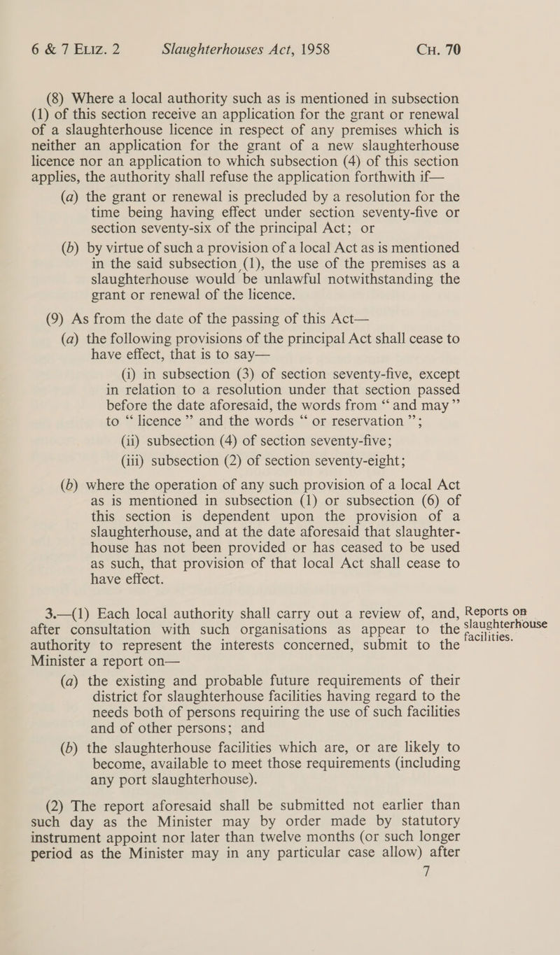 (8) Where a local authority such as is mentioned in subsection (1) of this section receive an application for the grant or renewal of a slaughterhouse licence in respect of any premises which is neither an application for the grant of a new slaughterhouse licence nor an application to which subsection (4) of this section applies, the authority shall refuse the application forthwith if— (a) the grant or renewal is precluded by a resolution for the time being having effect under section seventy-five or section seventy-six of the principal Act; or (b) by virtue of such a provision of a local Act as is mentioned in the said subsection (1), the use of the premises as a slaughterhouse would be unlawful notwithstanding the grant or renewal of the licence. (9) As from the date of the passing of this Act— (a) the following provisions of the principal Act shall cease to have effect, that is to say— (i) in subsection (3) of section seventy-five, except in relation to a resolution under that section passed before the date aforesaid, the words from “and may”’ to “‘ licence ’’ and the words “ or reservation ”’; (ii) subsection (4) of section seventy-five; (111) subsection (2) of section seventy-eight; (b) where the operation of any such provision of a local Act as is mentioned in subsection (1) or subsection (6) of this section is dependent upon the provision of a slaughterhouse, and at the date aforesaid that slaughter- house has not been provided or has ceased to be used as such, that provision of that local Act shall cease to have effect. 3.—(1) Each local authority shall carry out a review of, and, Reports on — after consultation with such organisations as appear to the ra ai authority to represent the interests concerned, submit to the Minister a report on— (a) the existing and probable future requirements of their district for slaughterhouse facilities having regard to the needs both of persons requiring the use of such facilities and of other persons; and (b) the slaughterhouse facilities which are, or are likely to become, available to meet those requirements (including any port slaughterhouse). (2) The report aforesaid shall be submitted not earlier than such day as the Minister may by order made by statutory instrument appoint nor later than twelve months (or such longer period as the Minister may in any particular case allow) after a