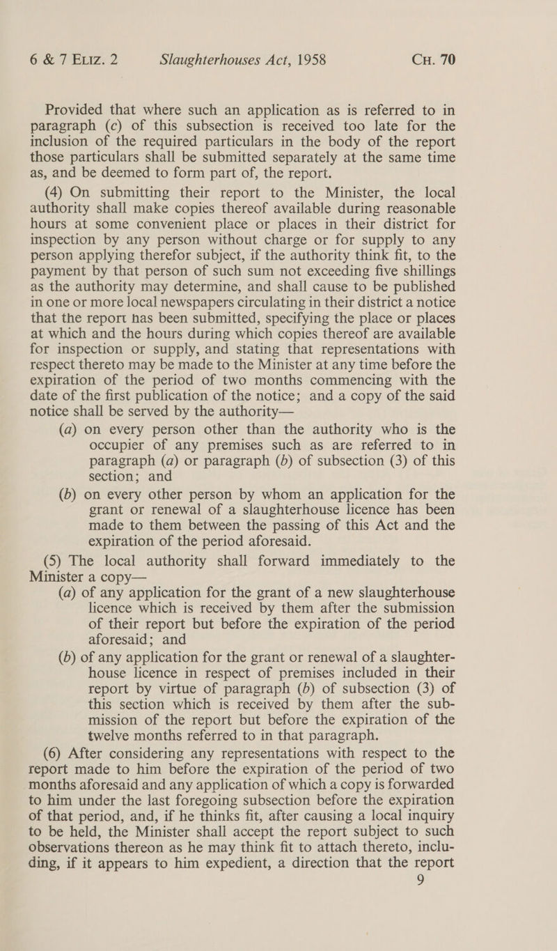Provided that where such an application as is referred to in paragraph (c) of this subsection is received too late for the inclusion of the required particulars in the body of the report those particulars shall be submitted separately at the same time as, and be deemed to form part of, the report. (4) On submitting their report to the Minister, the local authority shall make copies thereof available during reasonable hours at some convenient place or places in their district for inspection by any person without charge or for supply to any person applying therefor subject, if the authority think fit, to the payment by that person of such sum not exceeding five shillings as the authority may determine, and shall cause to be published in one or more local newspapers circulating in their district a notice that the report has been submitted, specifying the place or places at which and the hours during which copies thereof are available for inspection or supply, and stating that representations with respect thereto may be made to the Minister at any time before the expiration of the period of two months commencing with the date of the first publication of the notice; and a copy of the said notice shall be served by the authority— (a) on every person other than the authority who is the occupier of any premises such as are referred to in paragraph (a) or paragraph (bd) of subsection (3) of this section; and (6) on every other person by whom an application for the grant or renewal of a slaughterhouse licence has been made to them between the passing of this Act and the expiration of the period aforesaid. (5) The local authority shall forward immediately to the Minister a copy— (a) of any application for the grant of a new slaughterhouse licence which is received by them after the submission of their report but before the expiration of the period aforesaid; and (6) of any application for the grant or renewal of a slaughter- house licence in respect of premises included in their report by virtue of paragraph (5) of subsection (3) of this section which is received by them after the sub- mission of the report but before the expiration of the twelve months referred to in that paragraph. (6) After considering any representations with respect to the report made to him before the expiration of the period of two months aforesaid and any application of which a copy is forwarded to him under the last foregoing subsection before the expiration of that period, and, if he thinks fit, after causing a local inquiry to be held, the Minister shall accept the report subject to such observations thereon as he may think fit to attach thereto, inclu- ding, if it appears to him expedient, a direction that the report