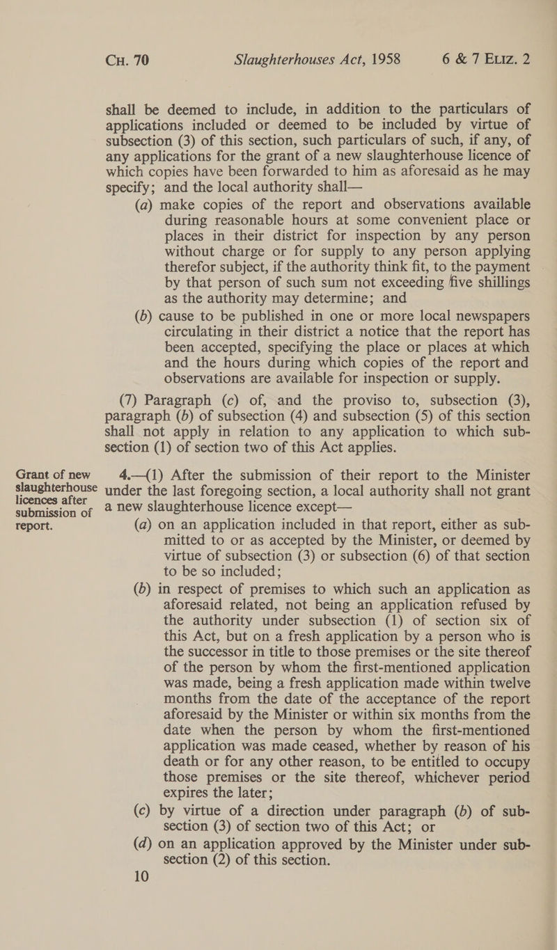 Grant of new slaughterhouse licences after submission of report. Cu. 70 Slaughterhouses Act, 1958 6 &amp; 7 Exiz. 2 shall be deemed to include, in addition to the particulars of applications included or deemed to be included by virtue of subsection (3) of this section, such particulars of such, if any, of any applications for the grant of a new slaughterhouse licence of which copies have been forwarded to him as aforesaid as he may specify; and the local authority shall— (a) make copies of the report and observations available during reasonable hours at some convenient place or places in their district for inspection by any person without charge or for supply to any person applying therefor subject, if the authority think fit, to the payment ~ by that person of such sum not exceeding five shillings as the authority may determine; and (b) cause to be published in one or more local newspapers circulating in their district a notice that the report has been accepted, specifying the place or places at which and the hours during which copies of the report and observations are available for inspection or supply. (7) Paragraph (c) of, and the proviso to, subsection (3), paragraph (5) of subsection (4) and subsection (5) of this section shall not apply in relation to any application to which sub- section (1) of section two of this Act applies. 4.—({1) After the submission of their report to the Minister under the last foregoing section, a local authority shall not grant a new slaughterhouse licence except— (a) on an application included in that report, either as sub- mitted to or as accepted by the Minister, or deemed by virtue of subsection (3) or subsection (6) of that section to be so included; (b) in respect of premises to which such an application as aforesaid related, not being an application refused by the authority under subsection (1) of section six of this Act, but on a fresh application by a person who is the successor in title to those premises or the site thereof of the person by whom the first-mentioned application was made, being a fresh application made within twelve months from the date of the acceptance of the report aforesaid by the Minister or within six months from the date when the person by whom the first-mentioned application was made ceased, whether by reason of his death or for any other reason, to be entitled to occupy those premises or the site thereof, whichever period expires the later; (c) by virtue of a direction under paragraph (b) of sub- section (3) of section two of this Act; or (d) on an application approved by the Minister under sub- section (2) of this section.