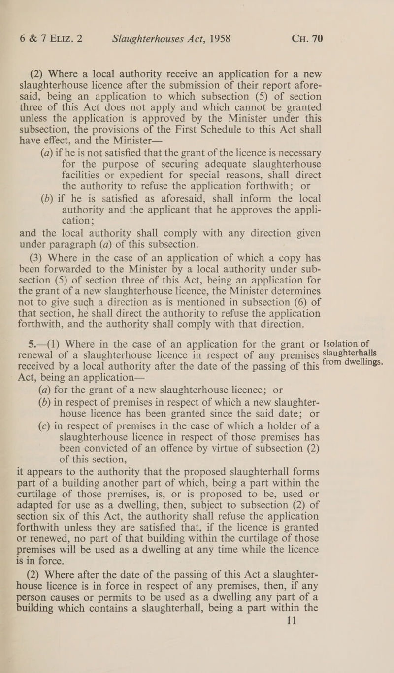 (2) Where a local authority receive an application for a new slaughterhouse licence after the submission of their report afore- said, being an application to which subsection (5) of section three of this Act does not apply and which cannot be granted unless the application is approved by the Minister under this subsection, the provisions of the First Schedule to this Act shall have effect, and the Minister— (a) if he is not satisfied that the grant of the licence is necessary for the purpose of securing adequate slaughterhouse facilities or expedient for special reasons, shall direct the authority to refuse the application forthwith; or (b) if he is satisfied as aforesaid, shall inform the local authority and the applicant that he approves the appli- cation; and the local authority shall comply with any direction given under paragraph (a) of this subsection. (3) Where in the case of an application of which a copy has been forwarded to the Minister by a local authority under sub- section (5) of section three of this Act, being an application for the grant of a new slaughterhouse licence, the Minister determines not to give such a direction as is mentioned in subsection (6) of that section, he shall direct the authority to refuse the application forthwith, and the authority shall comply with that direction. 5.—(1) Where in the case of an application for the grant or Isolation of renewal of a slaughterhouse licence in respect of any premises Slaughterhalls received by a local authority after the date of the passing of this '™ ¢vellings. - Act, being an application— (a) for the grant of a new slaughterhouse licence; or (5) in respect of premises in respect of which a new slaughter- house licence has been granted since the said date; or (c) in respect of premises in the case of which a holder of a slaughterhouse licence in respect of those premises has been convicted of an offence by virtue of subsection (2) of this section, it appears to the authority that the proposed slaughterhall forms part of a building another part of which, being a part within the curtilage of those premises, is, or is proposed to be, used or adapted for use as a dwelling, then, subject to subsection (2) of section six of this Act, the authority shall refuse the application forthwith unless they are satisfied that, if the licence is granted or renewed, no part of that building within the curtilage of those premises will be used as a dwelling at any time while the licence is in force. (2) Where after the date of the passing of this Act a slaughter- house licence is in force in respect of any premises, then, if any person causes or permits to be used as a dwelling any part of a building which contains a slaughterhall, being a part within the