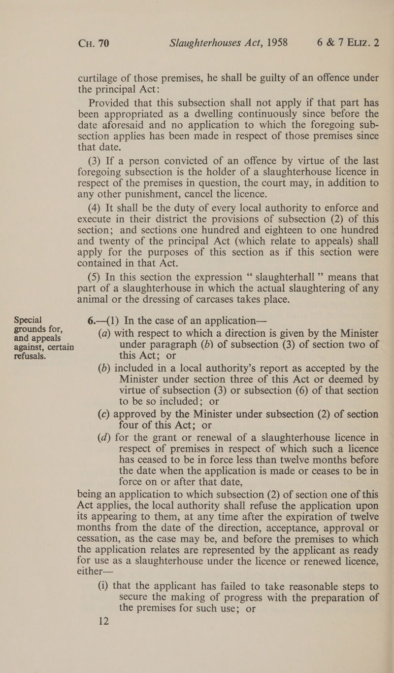 Special grounds for, and appeals against, certain refusals. Cu. 70 Slaughterhouses Act, 1958 6 &amp; 7 Eviz. 2 curtilage of those premises, he shall be guilty of an offence under the principal Act: Provided that this subsection shall not apply if that part has been appropriated as a dwelling continuously since before the date aforesaid and no application to which the foregoing sub- section applies has been made in respect of those premises since that date. (3) If a person convicted of an offence by virtue of the last foregoing subsection is the holder of a slaughterhouse licence in respect of the premises in question, the court may, in addition to any other punishment, cancel the licence. (4) It shall be the duty of every local authority to enforce and execute in their district the provisions of subsection (2) of this section; and sections one hundred and eighteen to one hundred and twenty of the principal Act (which relate to appeals) shall apply for the purposes of this section as if this section were contained in that Act. (5) In this section the expression “‘ slaughterhall ’? means that part of a slaughterhouse in which the actual slaughtering of any animal or the dressing of carcases takes place. 6.—(1) In the case of an application— (a) with respect to which a direction is given by the Minister under paragraph (b) of subsection (3) of section two of this Act; or (b) included in a local authority’s report as accepted by the Minister under section three of this Act or deemed by virtue of subsection (3) or subsection (6) of that section to be so included; or (c) approved by the Minister under subsection (2) of section four of this Act; or (d) for the grant or renewal of a slaughterhouse licence in respect of premises in respect of which such a licence has ceased to be in force less than twelve months before the date when the application is made or ceases to be in force on or after that date, being an application to which subsection (2) of section one of this Act applies, the local authority shall refuse the application upon its appearing to them, at any time after the expiration of twelve months from the date of the direction, acceptance, approval or cessation, as the case may be, and before the premises to which the application relates are represented by the applicant as ready ne use as a slaughterhouse under the licence or renewed licence, either— (i) that the applicant has failed to take reasonable steps to secure the making of progress with the preparation of the premises for such use; or