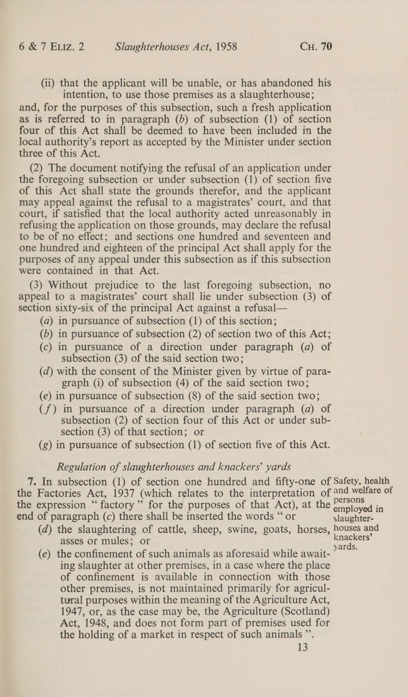 (ii) that the applicant will be unable, or has abandoned his intention, to use those premises as a slaughterhouse; and, for the purposes of this subsection, such a fresh application as is referred to in paragraph (b) of subsection (1) of section four of this Act shall be deemed to have been included in the local authority’s report as accepted by the Minister under section three of this Act. (2) The document notifying the refusal of an application under the foregoing subsection or under subsection (1) of section five of this Act shall state the grounds therefor, and the applicant may appeal against the refusal to a magistrates’ court, and that court, if satisfied that the local authority acted unreasonably in refusing the application on those grounds, may declare the refusal to be of no effect; and sections one hundred and seventeen and one hundred and eighteen of the principal Act shall apply for the purposes of any appeal under this subsection as if this subsection were contained in that Act. (3) Without prejudice to the last foregoing subsection, no appeal to a magistrates’ court shall lie under subsection (3) of section sixty-six of the principal Act against a refusal— (a) in pursuance of subsection (1) of this section; (6) in pursuance of subsection (2) of section two of this Act; (c) in pursuance of a direction under paragraph (a) of subsection (3) of the said section two; | (d) with the consent of the Minister given by virtue of para- graph (i) of subsection (4) of the said section two; (e) in pursuance of subsection (8) of the said section two; (f) in pursuance of a direction under paragraph (a) of subsection (2) of section four of this Act or under sub- section (3) of that section; or (g) in pursuance of subsection (1) of section five of this Act. Regulation of slaughterhouses and knackers’ yards 7. In subsection (1) of section one hundred and fifty-one of Safety, health the Factories Act, 1937 (which relates to the interpretation of 204 welfare of the expression “factory” for the purposes of that Act), at the srinloves in end of paragraph (c) there shall be inserted the words “ or slaughter- (d) the slaughtering of cattle, sheep, swine, goats, horses, houses and asses or mules; or oe (e) the confinement of such animals as aforesaid while await- as ing slaughter at other premises, in a case where the place of confinement is available in connection with those other premises, is not maintained primarily for agricul- tural purposes within the meaning of the Agriculture Act, 1947, or, as the case may be, the Agriculture (Scotland) Act, 1948, and does not form part of premises used for the holding of a market in respect of such animals ”’.