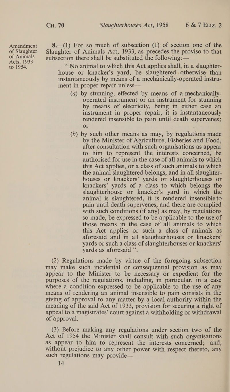 Amendment 8.—(1) For so much of subsection (1) of section one of the of Slaughter Slaughter of Animals Act, 1933, as precedes the proviso to that Ue nae subsection there shall be substituted the following :— to 1954, ‘* No animal to which this Act applies shall, in a slaughter- house or knacker’s yard, be slaughtered. otherwise than instantaneously by means of a mechanically-operated instru- ment in proper repair unless— (a) by stunning, effected by means of a mechanically- operated instrument or an instrument for stunning by means of electricity, being in either case an instrument in proper repair, it is instantaneously rendered insensible to pain until death supervenes; or (b) by such other means as may, by regulations made by the Minister of Agriculture, Fisheries and Food, after consultation with such organisations as appear to him to represent the interests concerned, be authorised for use in the case of all animals to which this Act applies, or a class of such animals to which the animal slaughtered belongs, and in all slaughter- houses or knackers’ yards or slaughterhouses or knackers’ yards of a class to which belongs the slaughterhouse or knacker’s yard in which the animal is slaughtered, it is rendered insensible to pain until death supervenes, and there are complied with such conditions (if any) as may, by regulations so made, be expressed to be applicable to the use of those means in the case of all animals to which this Act applies or such a class of animals as aforesaid and in all slaughterhouses or knackers’ yards or such a class of slaughterhouses or knackers’ yards as aforesaid ”’. (2) Regulations made by virtue of the foregoing subsection may make such incidental or consequential provision as may appear to the Minister to be necessary or expedient for the purposes of the regulations, including, in particular, in a case where a condition expressed to be applicable to the use of any means of rendering an animal insensible to pain consists in the giving of approval to any matter by a local authority within the meaning of the said Act of 1933, provision for securing a right of appeal to a magistrates’ court against a withholding or withdrawal of approval. (3) Before making any regulations under section two of the Act of 1954 the Minister shall consult with such organisations as appear to him to represent the interests concerned; and, without prejudice to any other power with respect thereto, any such regulations may provide—