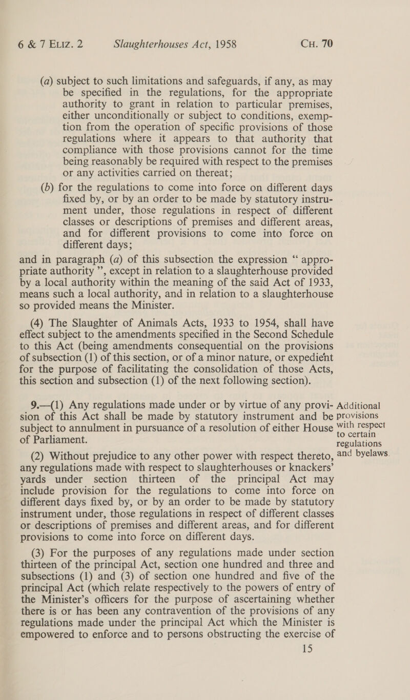 (a) subject to such limitations and safeguards, if any, as may be specified in the regulations, for the appropriate authority to grant in relation to particular premises, either unconditionally or subject to conditions, exemp- tion from the operation of specific provisions of those regulations where it appears to that authority that compliance with those provisions cannot for the time being reasonably be required with respect to the premises or any activities carried on thereat; (6) for the regulations to come into force on different days fixed by, or by an order to be made by statutory instru- ment under, those regulations in respect of different classes or descriptions of premises and different areas, and for different provisions to come into force on different days; and in paragraph (a) of this subsection the expression “‘ appro- priate authority ’’, except in relation to a slaughterhouse provided by a local authority within the meaning of the said Act of 1933, means such a local authority, and in relation to a slaughterhouse so provided means the Minister. (4) The Slaughter of Animals Acts, 1933 to 1954, shall have effect subject to the amendments specified in the Second Schedule to this Act (being amendments consequential on the provisions of subsection (1) of this section, or of a minor nature, or expedient for the purpose of facilitating the consolidation of those Acts, this section and subsection (1) of the next following section). 9.—(1) Any regulations made under or by virtue of any provi- Additional sion of this Act shall be made by statutory instrument and be Provisions subject to annulment in pursuance of a resolution of either House With respect * to certain of Parliament. regulations (2) Without prejudice to any other power with respect thereto, 224 byelaws. any regulations made with respect to slaughterhouses or knackers’ yards under section thirteen of the principal Act may include provision for the regulations to come into force on different days fixed by, or by an order to be made by statutory instrument under, those regulations in respect of different classes or descriptions of premises and different areas, and for different provisions to come into force on different days. (3) For the purposes of any regulations made under section thirteen of the principal Act, section one hundred and three and subsections (1) and (3) of section one hundred and five of the principal Act (which relate respectively to the powers of entry of the Minister’s officers for the purpose of ascertaining whether there is or has been any contravention of the provisions of any regulations made under the principal Act which the Minister is empowered to enforce and to persons obstructing the exercise of