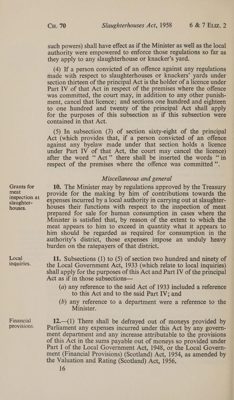 Grants for meat slaughter- houses. Local inquiries. Financial provisions. Cu. 70 Slaughterhouses Act, 1958 6 &amp; 7 Exiz. 2 such powers) shall have effect as if the Minister as well as the local authority were empowered to enforce those regulations so far as they apply to any slaughterhouse or knacker’s yard. (4) If a person convicted of an offence against any regulations made with respect to slaughterhouses or knackers’ yards under section thirteen of the principal Act is the holder of a licence under Part IV of that Act in respect of the premises where the offence was committed, the court may, in addition to any other punish- ment, cancel that licence; and sections one hundred and eighteen to one hundred and twenty of the principal Act shall apply for the purposes of this subsection as if this subsection were contained in that Act. (5) In subsection (3) of section sixty-eight of the principal Act (which provides that, if a person convicted of an offence against any byelaw made under that section holds a licence under Part IV of that Act, the court may cancel the licence) after the word “ Act” there shall be inserted the words “in respect of the premises where the offence was committed ’’. Miscellaneous and general 10. The Minister may by regulations approved by the Treasury provide for the making by him of contributions towards the expenses incurred by a local authority in carrying out at slaughter- houses their functions with respect to the inspection of meat prepared for sale for human consumption in cases where the Minister is satisfied that, by reason of the extent to which the meat appears to him to exceed in quantity what it appears to him should be regarded as required for consumption in the authority’s district, those expenses impose an unduly heavy burden on the ratepayers of that district. 11. Subsections (1) to (5) of section two hundred and ninety of the Local Government Act, 1933 (which relate to local inquiries) shall apply for the purposes of this Act and Part IV of the principal Act as if in those subsections— (a) any reference to the said Act of 1933 included a reference to this Act and to the said Part IV; and (6) any reference to a department were a reference to the Minister. 12.—(1) There shall be defrayed out of moneys provided by Parliament any expenses incurred under this Act by any govern- ment department and any increase attributable to the provisions of this Act in the sums payable out of moneys so provided under Part I of the Local Government Act, 1948, or the Local Govern- ment (Financial Provisions) (Scotland) Act, 1954, as amended by the Valuation and Rating (Scotland) Act, 1956.