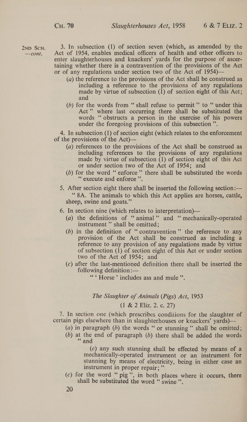 2nD SCH. 3. In subsection (1) of section seven (which, as amended by the —cont. Act of 1954, enables medical officers of health and other officers to enter slaughterhouses and knackers’ yards for the purpose of ascer- taining whether there is a contravention of the provisions of the Act or of any regulations under section two of the Act of 1954)— (a) the reference to the provisions of the Act shall be construed as including a reference to the provisions of any regulations made by virtue of subsection (1) of section eight of this Act; and (6) for the words from “ shall refuse to permit ” to “‘ under this Act”? where last occurring there shall be substituted the words “ obstructs a person in the exercise of his powers under the foregoing provisions of this subsection ”’. 4. In subsection (1) of section eight (which relates to the enforcement of the provisions of the Act)— (a) references to the provisions of the Act shall be construed as including references to the provisions of any regulations made by virtue of subsection (1) of section eight of this Act or under section two of the Act of 1954; and (b) for the word ‘‘ enforce ’’ there shall be substituted the words ** execute and enforce ”’. 5. After section eight there shall be inserted the following section :— “8A. The animals to which this Act applies are horses, cattle, sheep, swine and goats.” 6. In section nine (which relates to interpretation)— (a) the definitions of ‘‘ animal” and ‘‘ mechanically-operated instrument ”’ shall be omitted; (b) in the definition of “‘ contravention’ the reference to any provision of the Act shall be construed as including a reference to any provision of any regulations made by virtue of subsection (1) of section eight of this Act or under section two of the Act of 1954; and (c) after the last-mentioned definition there shall be inserted the following definition :— *** Horse ’ includes ass and mule ”’. The Slaughter of Animals (Pigs) Act, 1953 CF &amp; 2 Eliz. 2. 27) 7. In section one (which prescribes conditions for the slaughter of certain pigs elsewhere than in slaughterhouses or knackers’ yards)— (a) in paragraph (4) the words “ or stunning ” shall be omitted; (b) at ne end of paragraph (b) there shall be added the words an (c) any such stunning shall be effected by means of a mechanically-operated instrument or an instrument for stunning by means of electricity, being in either case an instrument in proper repair; ” (c) for the word “ pig’’, in both places where it occurs, there shall be substituted the word “ swine ”’.