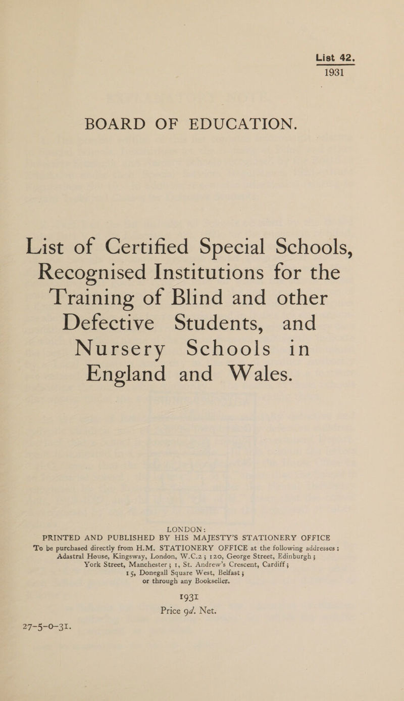 List 42. 1931 BOARD OF EDUCATION. List of Certified Special Schools, Recognised Institutions for the Training of Blind and other Defective Students, and INGesery Schools in England and Wales. LONDON: PRINTED AND PUBLISHED BY HIS MAJESTY’S STATIONERY OFFICE To be purchased directly from H.M. STATIONERY OFFICE at the following addresses : Adastral House, Kingsway, London, W.C.2; 120, George Street, Edinburgh ; York Street, Manchester ; 1, St. Andrew’s Crescent, Cardiff ; 15, Donegall Square West, Belfast ; or through any Bookseller. 1931 Price gd. Net. 27-5-0-31.