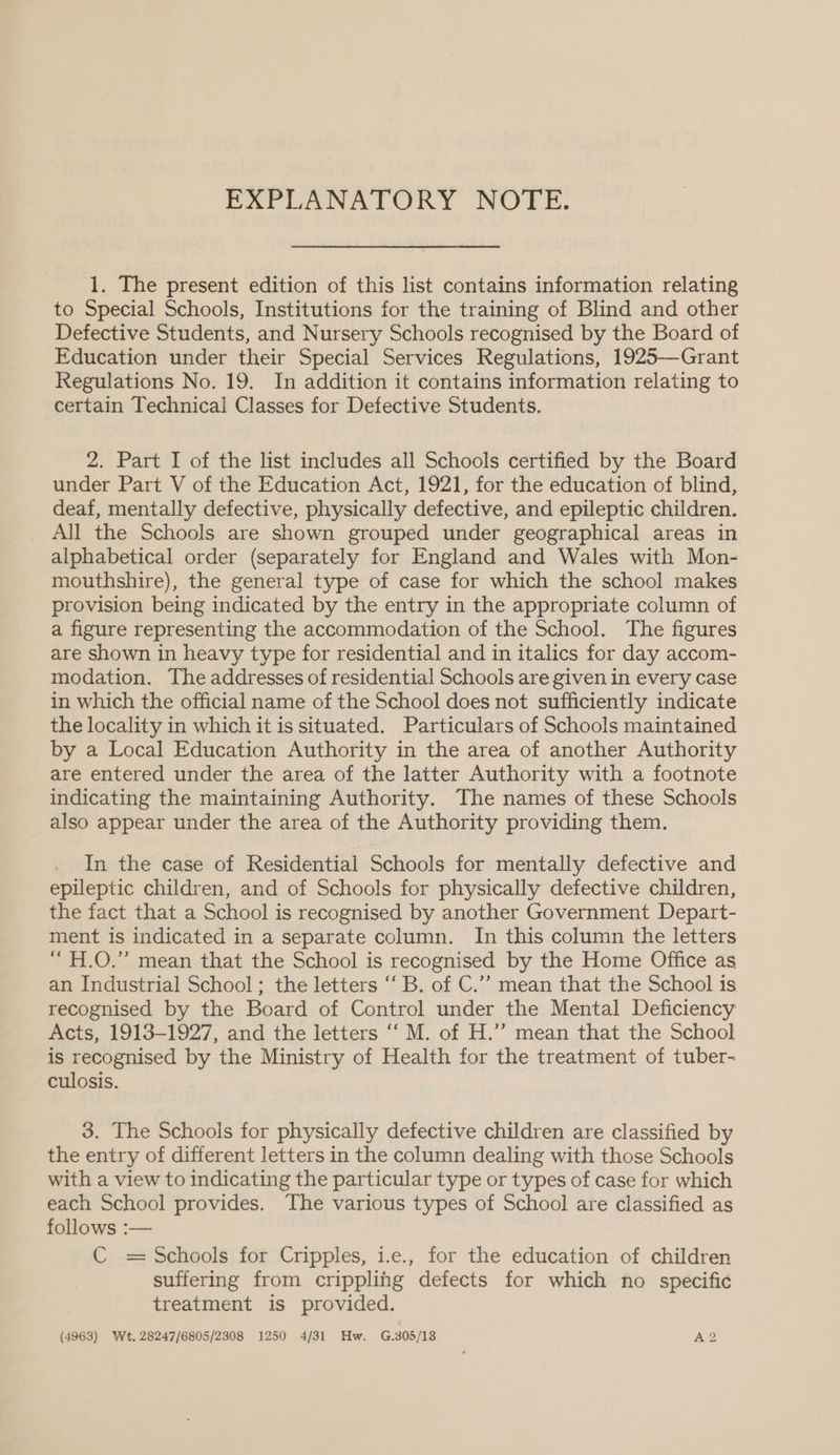 EXPLANATORY NOTE. 1. The present edition of this list contains information relating to Special Schools, Institutions for the training of Blind and other Defective Students, and Nursery Schools recognised by the Board of Education under their Special Services Regulations, 1925—Grant Regulations No. 19. In addition it contains information relating to certain Technical Classes for Defective Students. 2. Part I of the list includes all Schools certified by the Board under Part V of the Education Act, 1921, for the education of blind, deaf, mentally defective, physically defective, and epileptic children. _ All the Schools are shown grouped under geographical areas in alphabetical order (separately for England and Wales with Mon- mouthshire), the general type of case for which the school makes provision being indicated by the entry in the appropriate column of a figure representing the accommodation of the School. The figures are shown in heavy type for residential and in italics for day accom- modation. The addresses of residential Schools are given in every case in which the official name of the School does not sufficiently indicate the locality in which it is situated. Particulars of Schools maintained by a Local Education Authority in the area of another Authority are entered under the area of the latter Authority with a footnote indicating the maintaining Authority. The names of these Schools also appear under the area of the Authority providing them. . In the case of Residential Schools for mentally defective and epileptic children, and of Schools for physically defective children, the fact that a School is recognised by another Government Depart- ment is indicated in a separate column. In this column the letters “ H.O.” mean that the School is recognised by the Home Office as an Industrial School; the letters ‘“‘ B. of C.’’ mean that the School is recognised by the Board of Control under the Mental Deficiency Acts, 1913-1927, and the letters ‘‘ M. of H.”’ mean that the School is recognised by the Ministry of Health for the treatment of tuber- culosis. 3. The Schools for physically defective children are classified by the entry of different letters in the column dealing with those Schools with a view to indicating the particular type or types of case for which each School provides. The various types of School are classified as follows :— C = Schools for Cripples, 1.e., for the education of children suffering from crippling defects for which no specific treatment is provided. (4963) Wt. 28247/6805/2308 1250 4/31 Hw. G.305/18 A2