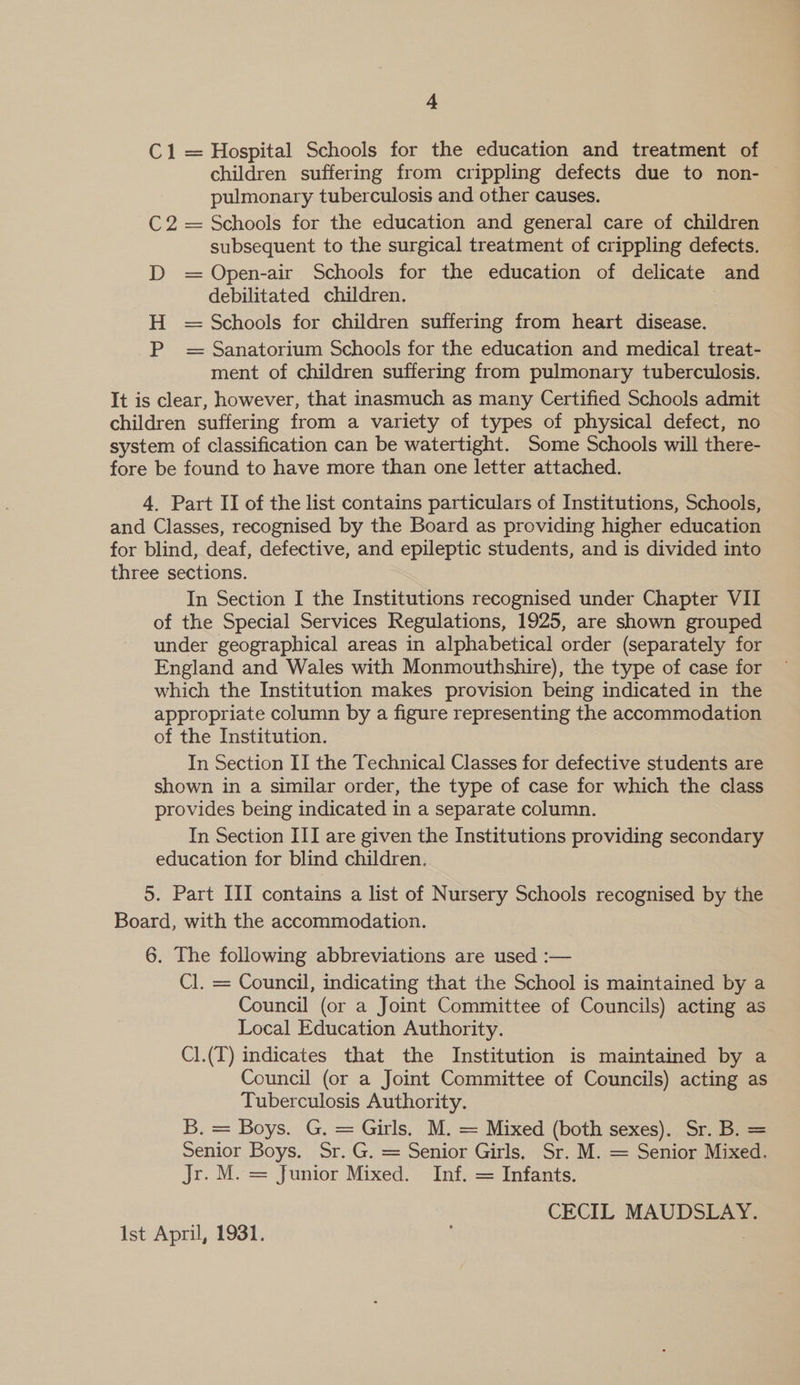C1 = Hospital Schools for the education and treatment of children suffering from crippling defects due to non- pulmonary tuberculosis and other causes. C2 = Schools for the education and general care of children subsequent to the surgical treatment of crippling defects. D = Open-air Schools for the education of delicate and debilitated children. H = Schools for children suffering from heart disease. P = Sanatorium Schools for the education and medical treat- ment of children suffering from pulmonary tuberculosis. It is clear, however, that inasmuch as many Certified Schools admit children suffering from a variety of types of physical defect, no system of classification can be watertight. Some Schools will there- fore be found to have more than one letter attached. 4. Part II of the list contains particulars of Institutions, Schools, and Classes, recognised by the Board as providing higher education for blind, deaf, defective, and epileptic students, and is divided into three sections. : In Section I the Institutions recognised under Chapter VII of the Special Services Regulations, 1925, are shown grouped under geographical areas in alphabetical order (separately for England and Wales with Monmouthshire), the type of case for which the Institution makes provision being indicated in the appropriate column by a figure representing the accommodation of the Institution. In Section II the Technical Classes for defective students are shown in a similar order, the type of case for which the class provides being indicated in a separate column. In Section III are given the Institutions providing secondary education for blind children. 5. Part III contains a list of Nursery Schools recognised by the Board, with the accommodation. 6. The following abbreviations are used :— Cl. = Council, indicating that the School is maintained by a Council (or a Joint Committee of Councils) acting as Local Education Authority. Cl.(T) indicates that the Institution is maintained by a Council (or a Joint Committee of Councils) acting as Tuberculosis Authority. B. = Boys. G. = Girls. M. = Mixed (both sexes). Sr. B. = Senior Boys. Sr. G. = Senior Girls. Sr. M. = Senior Mixed. Jr. M. = Junior Mixed. Inf. = Infants. CECIL MAUDSLAY. Ist April, 1931. |
