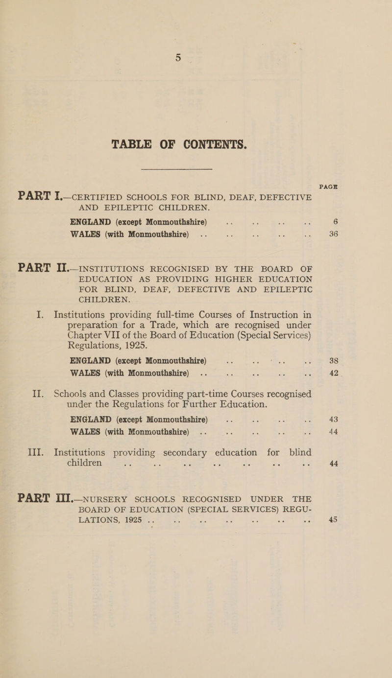 TABLE OF CONTENTS. PART I,— CERTIFIED SCHOOLS FOR BLIND, DEAF, DEFECTIVE AND EPILEPTIC CHILDREN. ENGLAND (except Monmouthshire) WALES (with Monmouthshire) PART II.—insTITUTIONS RECOGNISED BY THE BOARD OF EDUCATION AS PROVIDING HIGHER EDUCATION FOR BLIND, DEAF, DEFECTIVE AND EPILEPTIC CHILDREN. I. Institutions providing full-time Courses of Instruction in preparation for a Trade, which are recognised under Chapter VII of the Board of Education (Special Services) Regulations, 1925. ENGLAND (except Monmouthshire) WALES (with Monmouthshire) II. Schools and Classes providing part-time Courses recognised under the Regulations for Further Education. ENGLAND (except Monmouthshire) WALES (with Monmouthshire) III. Institutions providing secondary education for blind children aL the ai 5 he PART III.—nursERY SCHOOLS RECOGNISED UNDER THE BOARD OF EDUCATION (SPECIAL SERVICES) REGU- LATIONS, 1925 .. = ai = 0 &amp; PAGE 38 42 43 44 44 45