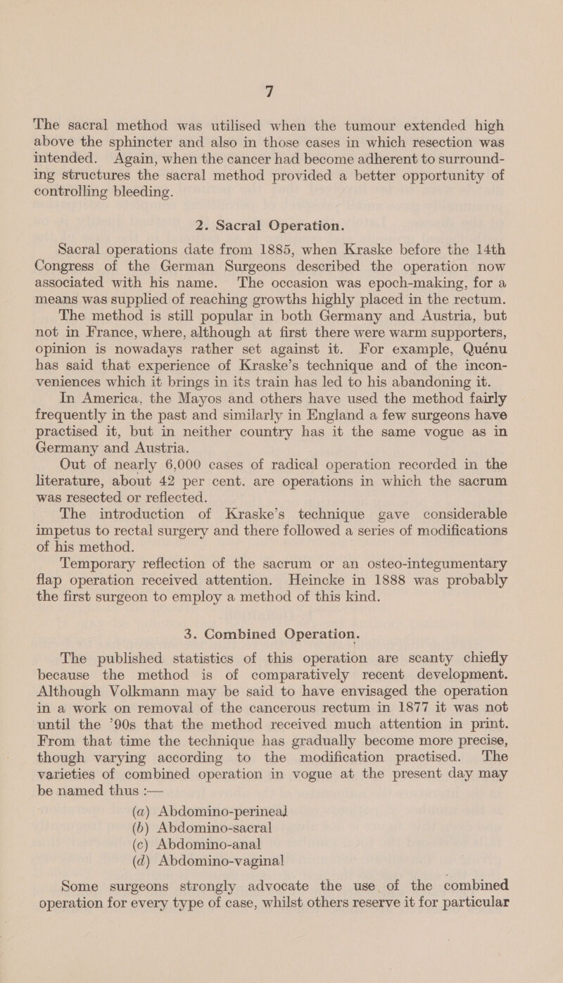 a The sacral method was utilised when the tumour extended high above the sphincter and also in those cases in which resection was intended. Again, when the cancer had become adherent to surround- ing structures the sacral method provided a better opportunity of controlling bleeding. 2. Sacral Operation. Sacral operations date from 1885, when Kraske before the 14th Congress of the German Surgeons described the operation now associated with his name. ‘The occasion was epoch-making, for a means was supplied of reaching growths highly placed in the rectum. The method is still popular in both Germany and Austria, but not in France, where, although at first there were warm supporters, opinion is nowadays rather set against it. For example, Quénu has said that experience of Kraske’s technique and of the incon- veniences which it brings in its train has led to his abandoning it. In America, the Mayos and others have used the method fairly frequently in the past and similarly in England a few surgeons have practised it, but in neither country has it the same vogue as in Germany and Austria. Out of nearly 6,000 cases of radical operation recorded in the literature, about 42 per cent. are operations in which the sacrum was resected or reflected. The introduction of Kraske’s technique gave considerable impetus to rectal surgery and there followed a series of modifications of his method. Temporary reflection of the sacrum or an osteo-integumentary flap operation received attention. Heincke in 1888 was probably the first surgeon to employ a method of this kind. 3. Combined Operation. The published statistics of this operation are scanty chiefly because the method is of comparatively recent development. Although Volkmann may be said to have envisaged the operation in a work on removal of the cancerous rectum in 1877 it was not until the ’90s that the method received much attention in print. From that time the technique has gradually become more precise, though varying according to the modification practised. The varieties of combined operation in vogue at the present day may be named thus :— (a) Abdomino-perineal (6) Abdomino-sacral (c) Abdomino-anal (ad) Abdomino-vagina! Some surgeons strongly advocate the use, of the combined operation for every type of case, whilst others reserve it for particular