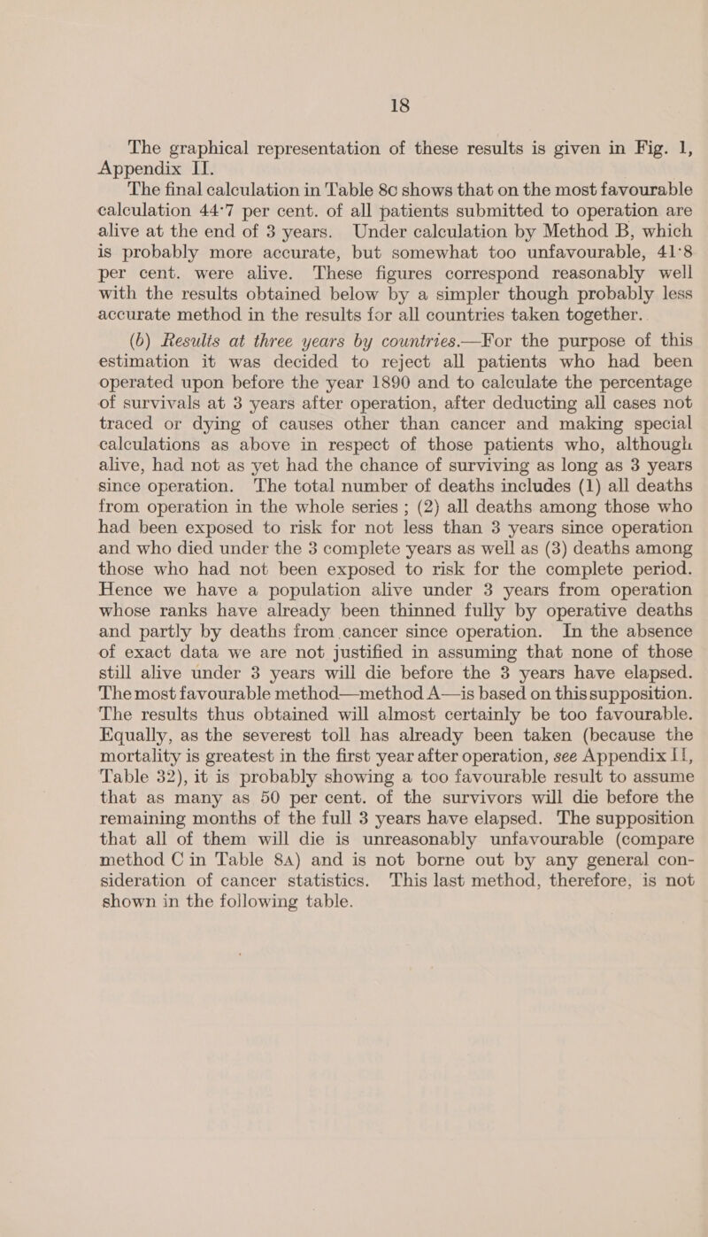 The graphical representation of these results is given in Fig. I, Appendix II. The final calculation in Table 8c shows that on the most favourable calculation 44°7 per cent. of all patients submitted to operation are alive at the end of 3 years. Under calculation by Method B, which is probably more accurate, but somewhat too unfavourable, 41°8 per cent. were alive. These figures correspond reasonably well with the results obtained below by a simpler though probably less accurate method in the results for all countries taken together... (0) Results at three years by countries.—For the purpose of this estimation it was decided to reject all patients who had been operated upon before the year 1890 and to calculate the percentage of survivals at 3 years after operation, after deducting all cases not traced or dying of causes other than cancer and making special calculations as above in respect of those patients who, although alive, had not as yet had the chance of surviving as long as 3 years since operation. The total number of deaths includes (1) all deaths from operation in the whole series ; (2) all deaths among those who had been exposed to risk for not less than 3 years since operation and who died under the 3 complete years as well as (3) deaths among those who had not been exposed to risk for the complete period. Hence we have a population alive under 3 years from operation whose ranks have already been thinned fully by operative deaths and partly by deaths from cancer since operation. In the absence of exact data we are not justified in assuming that none of those still alive under 3 years will die before the 3 years have elapsed. The most favourable method—method A—is based on this supposition. The results thus obtained will almost certainly be too favourable. Equally, as the severest toll has already been taken (because the mortality is greatest in the first year after operation, see Appendix II, Table 32), it is probably showing a too favourable result to assume that as many as 50 per cent. of the survivors will die before the remaining months of the full 3 years have elapsed. The supposition that all of them will die is unreasonably unfavourable (compare method Cin Table 84) and is not borne out by any general con- sideration of cancer statistics. This last method, therefore, is not shown in the following table.