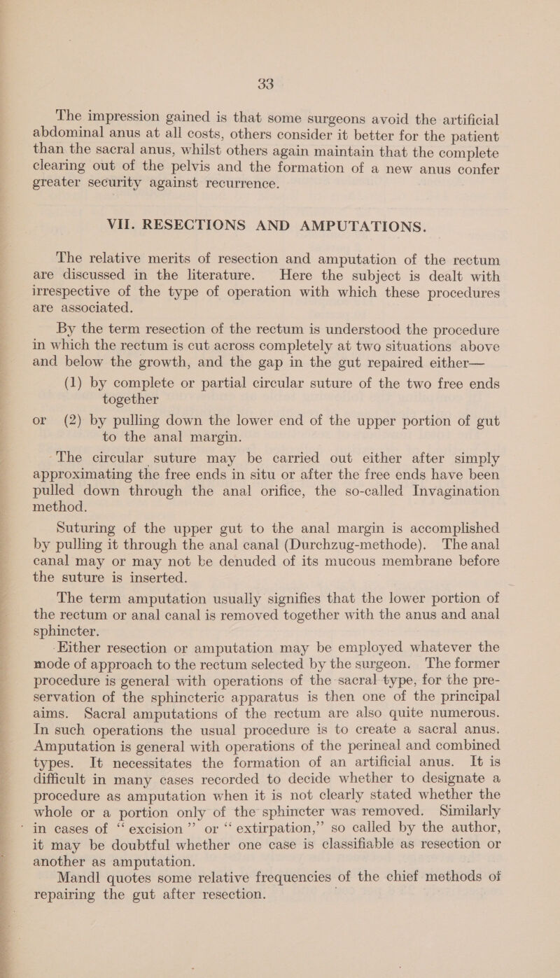  The impression gained is that some surgeons avoid the artificial abdominal anus at all costs, others consider it better for the patient than the sacral anus, whilst others again maintain that the complete clearing out of the pelvis and the formation of a new anus confer greater security against recurrence. VII. RESECTIONS AND AMPUTATIONS. The relative merits of resection and amputation of the rectum are discussed in the literature. Here the subject is dealt with irrespective of the type of operation with which these procedures are associated. By the term resection of the rectum is understood the procedure in which the rectum is cut across completely at two situations above and below the growth, and the gap in the gut repaired either— (1) by complete or partial circular suture of the two free ends together or (2) by pulling down the lower end of the upper portion of gut to the anal margin. ~The circular suture may be carried out either after simply approximating the free ends in situ or after the free ends have been pulled down through the anal orifice, the so-called Invagination method. Suturing of the upper gut to the anal margin is accomplished by pulling it through the anal canal (Durchzug-methode). The anal canal may or may not be denuded of its mucous membrane before the suture is inserted. The term amputation usually signifies that the lower portion of the rectum or anal canal is removed together with the anus and anal sphincter. Either resection or amputation may be employed whatever the mode of approach to the rectum selected by the surgeon. ‘The former procedure is general with operations of the sacral type, for the pre- servation of the sphincteric apparatus is then one of the principal aims. Sacral amputations of the rectum are also quite numerous. In such operations the usual procedure is to create a sacral anus. Amputation is general with operations of the perineal and combined types. It necessitates the formation of an artificial anus. It is difficult in many cases recorded to decide whether to designate a procedure as amputation when it is not clearly stated whether the whole or a portion only of the sphincter was removed. Similarly ' in cases of “excision ”’ or ‘‘ extirpation,” so called by the author, it may be doubtful whether one case is classifiable as resection or another as amputation. | Mandl quotes some relative frequencies of the chief methods of repairing the gut after resection.