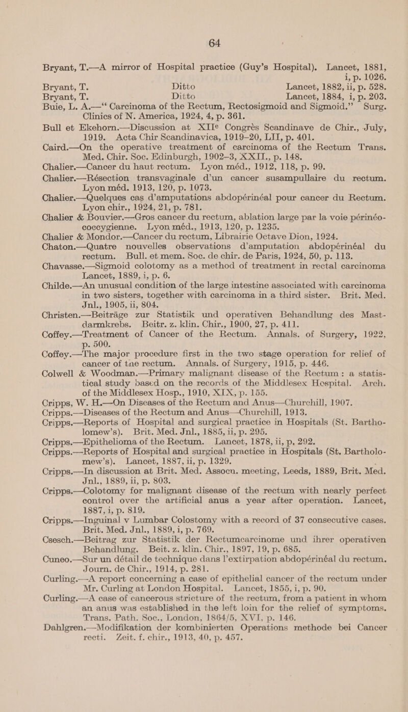 Bryant, T.—A mirror of Hospital practice (Guy’s Hospital). Lancet, 1881, i, p. 1026. Bryant, T. Ditto Lancet, 1882, ii, p. 528. Bryant, T. Ditto Lancet, 1884, i, p. 208. Buie, L. A.—‘‘ Carcinoma of the Rectum, Rectosigmoid and Sigmoid.’’ Surg. Clinics of N. America, 1924, 4, p. 361. Bull et Ekehorn.—Discussion at XII¢ Congrés Scandinave de Chir., J uly, 1919. Acta Chir Scandinavica, 1919-20, LIT, p. 401. Caird.—On the operative treatment of carcinoma ‘of the Rectum Trans. Med. Chir. Soc. Edinburgh, 1902-3, X XIT., p. 148. Chalier.—Cancer du haut rectum. Lyon méd., 1912, 118, p. 99. Chalier.—Résection transvaginale d’un cancer susampullaire du rectum. Lyon méd. 1913, 120, p. 1073. Chalier.—Quelques cas d’amputations abdopérinéal pour cancer du Rectum. Lyon chir., 1924, 21, p. 781. Chalier &amp; Bouvier.—Gros cancer du rectum, ablation large par la voie périnéo- coccygienne. Lyon méd., 1913, 120, p. 1235. Chalier &amp; Mondor.—Cancer du rectum, Librairie Octave Dion, 1924. Chaton.—Quatre nouvelles observations d’amputation abdopérinéal du rectum. Bull. et mem. Soc. de chir. de Paris, 1924, 50, p. 113. Chavasse.—Sigmoid colotomy as a method of treatment in rectal carcinoma Lancet, 1889, i, p. 6. Childe.—An unusual condition of the large intestine associated with carcinoma in two sisters, together with carcinoma in a third sister. Brit. Med. Jnl., 1905, ii, 804. Christen. —Beitriige zur Statistik und operativen Behandlung des Mast- darmkrebs. Beitr. z. klin. Chir., 1900, 27, p. 411. Coffey.—Treatment of Cancer of the Rectum. Annals. of Surgery, 1922, p- 500. Coffey.—The major procedure first in the two stage operation for relief of cancer of tne rectum. Annals. of Surgery, 1915, p. 446. Colwell &amp; Woodman.—Primary malignant disease of the Rectum: a statis- tical study oased on the records of the Middlesex Hospital. Arch. of the Middlesex Hosp., 1910, XIX, p. 155. Cripps, W. H.—On Diseases of the Rectum and Anus—Churchill, 1907. Cripps.—Diseases of the Rectum and Anus—Churchill, 1913. Cripps.—Reports of Hospital and surgical practice in Hospitals (St. Bartho- lomew’s). Brit. Med. Jnl., 1885, i1, p. 295. Cripps.—Epithelioma of the Rectum. Lancet, 1878, ii, p, 292. Cripps. —-Reports of Hospital and. surgical practice in Hospitals (St. Bartholo- mew’s). Lancet, 1887, ii, p. 1329. Cripps.—In discussion at Brit. Med. Assocn. meeting, Leeds, 1889, Brit. Med. Jnl., 1889, ii, p. 803. Cripps.—Colotomy for malignant disease of the rectum with nearly perfect control over the artificial anus a year after operation. Lancet, 1887, 1, p. 819. Cripps.—Inguinal v Lumbar Colostomy with a record of 37 consecutive cases. Brit. Med. Jnl., 1889, i, p. 769. Csesch.—Beitrag zur Statistik der Rectumcarcinome und ihrer operativen Behandlung. Beit. z. klin. Chir., 1897, 19, p. 685. Cuneo.—Sur un détail de technique dans l’extirpation abdopérinéal du rectum. Journ. de Chir., 1914, p. 281. Curling.—A report concerning a case of epithelial cancer of the rectum under Mr. Curling at London Hospital. Lancet, 1855, i, p. 90. Curling.—A case of cancerous stricture of the rectum, from a patient in whom an anus was established in the left loin for the relief of symptoms. Trans. Path. Soc., London, 1864/5, XVI, p. 146. Dahlgren.—Modifikation der kombinierten Operations methode bei Cancer recti. Zeit. f. chir., 1913, 40, p. 457.