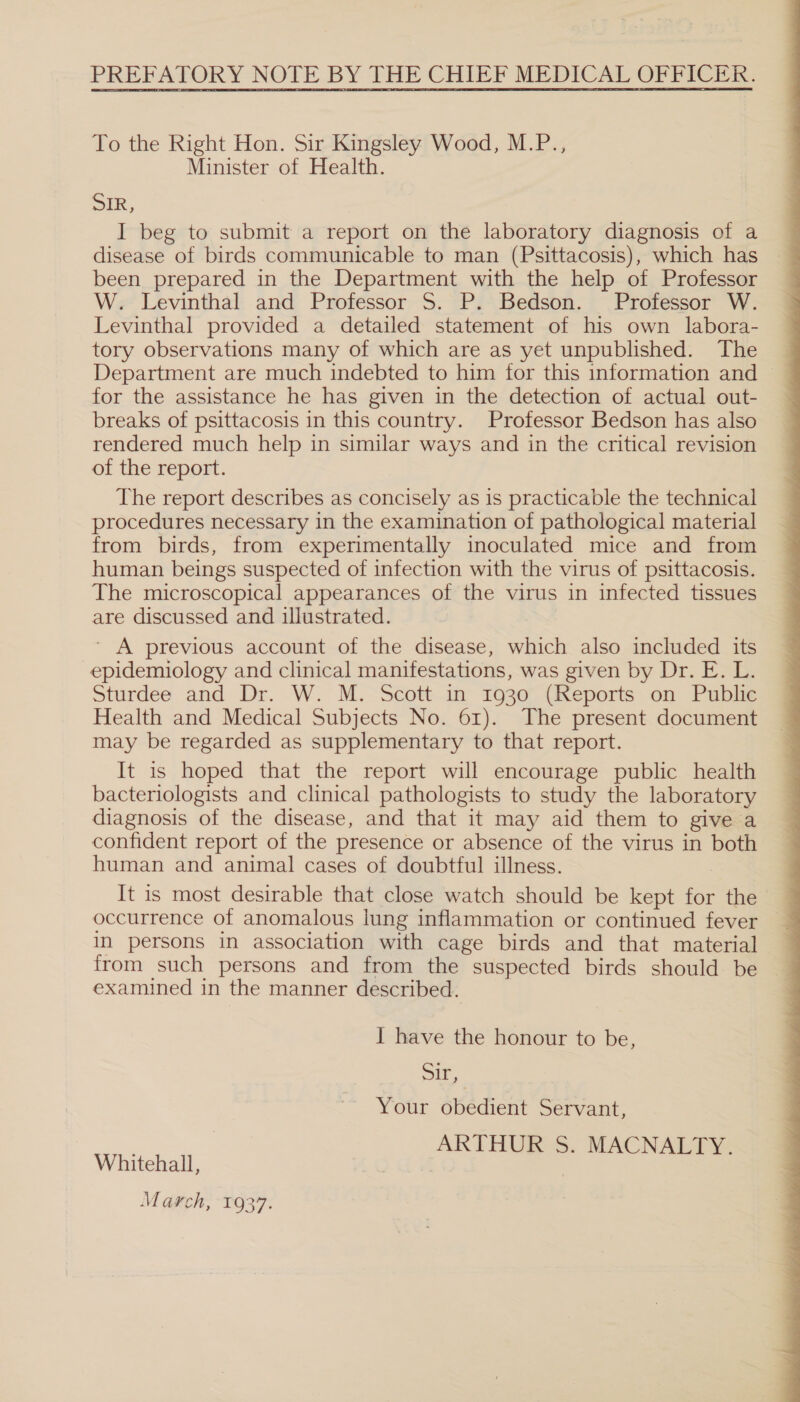 PREFATORY NOTE BY THE CHIEF MEDICAL OFFICER. To the Right Hon. Sir Kingsley Wood, M.P., Minister of Health. SIR, I beg to submit a report on the laboratory diagnosis of a been prepared in the Department with the help of Professor W. Levinthal and Professor 5S. P. Bedson. Professor W. Levinthal provided a detailed statement of his own labora- tory observations many of which are as yet unpublished. The Department are much indebted to him for this information and for the assistance he has given in the detection of actual out- breaks of psittacosis in this country. Professor Bedson has also rendered much help in similar ways and in the critical revision of the report. The report describes as concisely as is practicable the technical procedures necessary in the examination of pathological material from birds, from experimentally inoculated mice and from human beings suspected of infection with the virus of psittacosis. The microscopical appearances of the virus in infected tissues are discussed and illustrated. ’ A previous account of the disease, which also included its epidemiology and clinical manifestations, was given by Dr. E. L. Sturdee and Dr. W. M. Scott in 1930° (Reports on Puble Health and Medical Subjects No. 61). The present document may be regarded as supplementary to that report. It is hoped that the report will encourage public health bacteriologists and clinical pathologists to study the laboratory diagnosis of the disease, and that it may aid them to give a confident report of the presence or absence of the virus in both human and animal cases of doubtful illness. It is most desirable that close watch should be kept for the in persons in association with cage birds and that material examined in the manner described. Sir, Your obedient Servant, ARTHUR S. MACNALTY. Whitehall, , : March, 1937. 