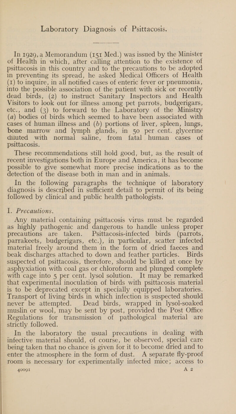  of Health in which, after calling attention to the existence of psittacosis in this country and to the precautions to be adopted in preventing its spread, he asked Medical Officers of Health (1) to inquire, in all notified cases of enteric fever or pneumonia, into the possible association of the patient with sick or recently dead birds, (2) to instruct Sanitary Inspectors and Health Visitors to look out for illness among pet parrots, budgerigars, etc., and (3) to forward to the Laboratory of the Ministry (a) bodies of birds which seemed to have been associated with cases of human illness and (b) portions of liver, spleen, lungs, bone marrow and lymph glands, in 50 per cent. glycerine diluted with normal saline, from fatal human cases of These recommendations still hold good, but, as the result of recent investigations both in Europe and America, it has become possible to give somewhat more precise indications as to the detection of the disease both in man and in animals. In the following paragraphs the technique of laboratory diagnosis is described in sufficient detail to permit of its being followed by clinical and public health pathologists. : l.. Precautions. Any material containing psittacosis virus must be regarded as highly pathogenic and dangerous to handle unless proper precautions are taken. Psittacosis-infected birds (parrots, parrakeets, budgerigars, etc.), in particular, scatter infected material freely around them in the form of dried faeces and beak discharges attached to down and feather particles. Birds suspected of psittacosis, therefore, should be killed at once by asphyxiation with coal gas or chloroform and plunged complete with cage into 5 per cent. lysol solution. It may be remarked that experimental inoculation of birds with psittacosis material is to be deprecated except in specially equipped laboratories. Transport of living birds in which infection is suspected should never be attempted. Dead birds, wrapped in lysol-soaked muslin or wool, may be sent by post, provided the Post Office Regulations for transmission of pathological material are strictly followed. In the laboratory the usual precautions in dealing with infective material should, of course, be observed, special care being taken that no chance is given for it to become dried and to enter the atmosphere in the form of dust. A separate fly-proot room is necessary for experimentally infected mice; access to 40091 (Me