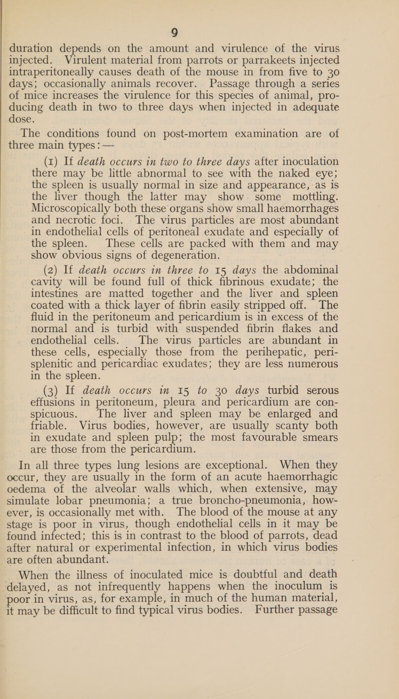  duration depends on the amount and virulence of the virus injected. Virulent material from parrots or parrakeets injected days; occasionally animals recover. Passage through a series of mice increases the virulence for this species of animal, pro- ducing death in two to three days when injected in adequate dose. The conditions found on post-mortem examination are of three main types : — (1) If death occurs in two to three days after inoculation there may be little abnormal to see with the naked eye; the spleen is usually normal in size and appearance, as is the liver though the latter may show. some mottling. Microscopically both these organs show small haemorrhages and necrotic foci. The virus particles are most abundant in endothelial cells of peritoneal exudate and especially of the spleen. These cells are packed with them and may show obvious signs of degeneration. | | (2) If death occurs in three to 15 days the abdominal cavity will be found full of thick fibrinous exudate; the intestines are matted together and the liver and spleen coated with a thick layer of fibrin easily stripped off. The fluid in the peritoneum and pericardium is in excess of the normal and is turbid with suspended fibrin flakes and endothelial cells. The virus particles are abundant in these cells, especially those from the perihepatic, peri- splenitic and pericardiac exudates; they are less numerous in the spleen. (3) If death occurs in 15 to 30 days turbid serous effusions in peritoneum, pleura and pericardium are con- spicuous. The liver and spleen may be enlarged and friable. Virus bodies, however, are usually scanty both in exudate and spleen pulp; the most favourable smears are those from the pericardium. In all three types lung lesions are exceptional. When they occur, they are usually in the form of an acute haemorrhagic oedema of the alveolar walls which, when extensive, may simulate lobar pneumonia; a true broncho-pneumonia, how- ever, is occasionally met with. The blood of the mouse at any stage is poor in virus, though endothelial cells in it may be found infected; this is in contrast to the blood of parrots, dead after natural or experimental infection, in which virus bodies are often abundant. | . ~ When the illness of inoculated mice is doubtful and death delayed, as not infrequently happens when the inoculum is poor in virus, as, for example, in much of the human material, it may be difficult to find typical virus bodies. Further passage