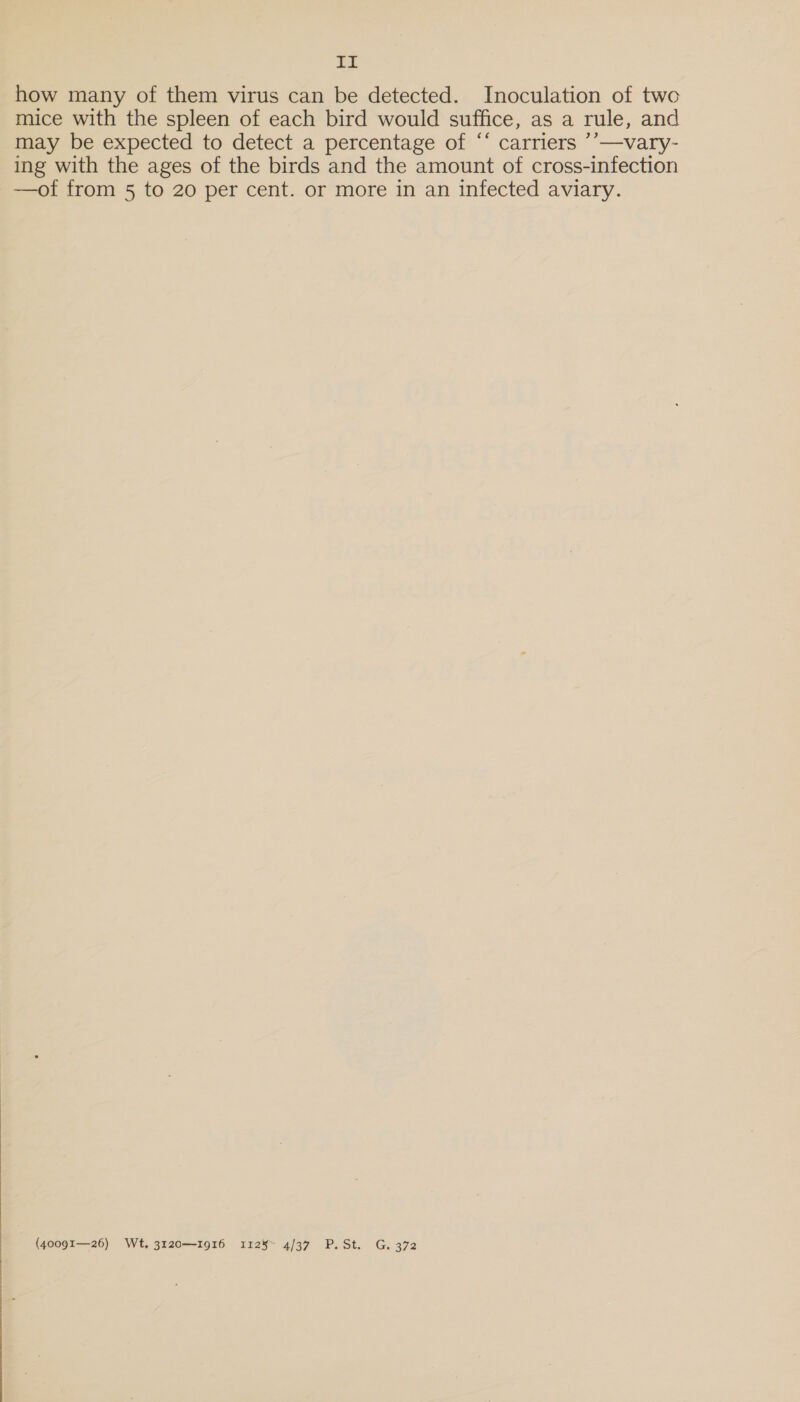  at how many of them virus can be detected. Inoculation of two mice with the spleen of each bird would suffice, as a rule, and may be expected to detect a percentage of “‘ carriers ’’—vary- ing with the ages of the birds and the amount of cross-infection {40091—26) Wt, 3120—1916 1125~ 4/37 P. St. G. 372