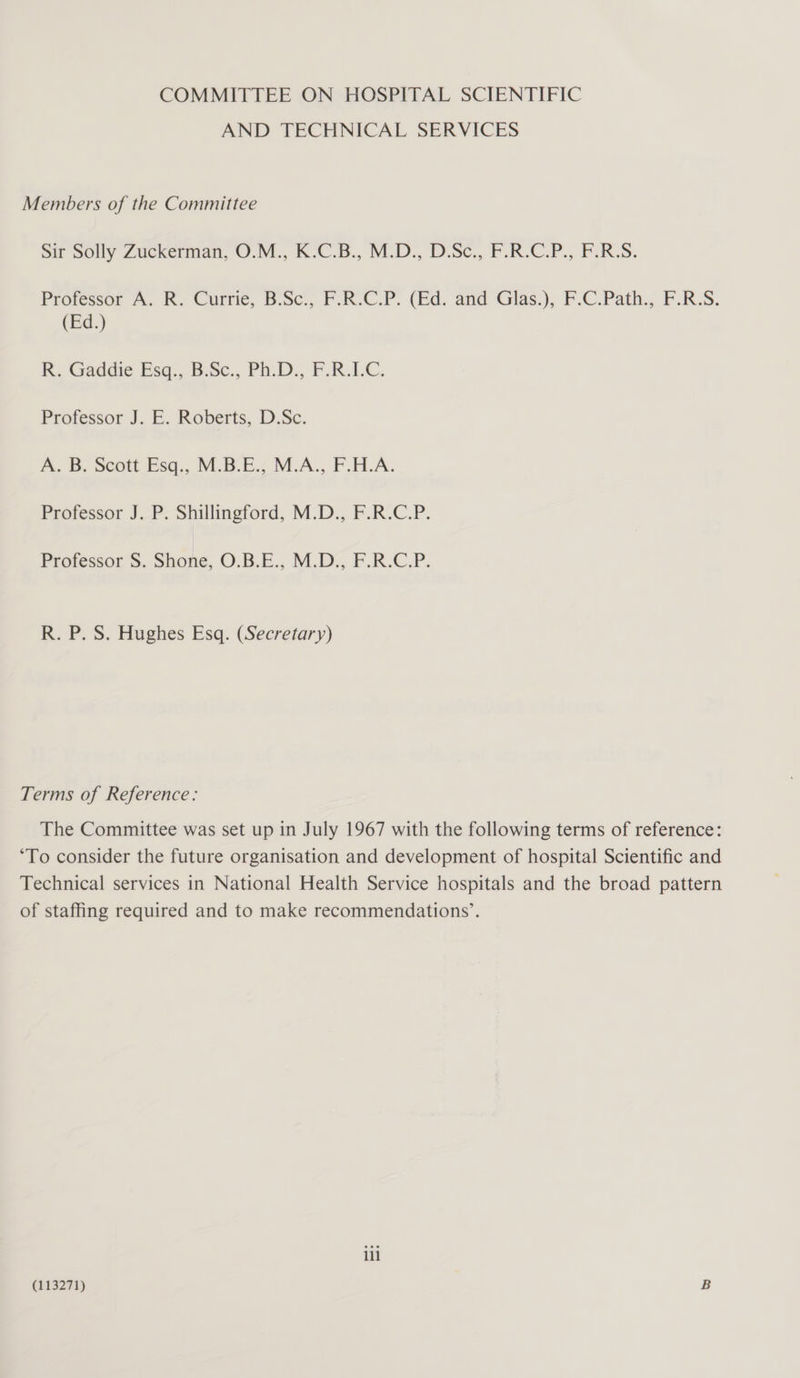COMMITTEE ON HOSPITAL SCIENTIFIC AND TECHNICAL SERVICES Members of the Committee sir Solly Zuckerman, O.M., K°C.B., M.D., D:Se., P.R.C.P., FURS. Proressor A, RK. Currie, BoSc., F.R-C.P. (Ed, and Glas.), F.C.Path., F.R.S. (Ed.) R. Gaddie Esq, B:Sc., Ph.D. F:R.1C. Professor J. E. Roberts, D.Sc. A. B. Scott Esq., M.B.E., M.A., F.H.A. Professor JP. Shillingford, M.D.,. F.R.C.P. Professor S. Shone, O.B.E., M.D., F.R.C.P. R. P. S. Hughes Esq. (Secretary) Terms of Reference: The Committee was set up in July 1967 with the following terms of reference: ‘To consider the future organisation and development of hospital Scientific and Technical services in National Health Service hospitals and the broad pattern of staffing required and to make recommendations’. ill