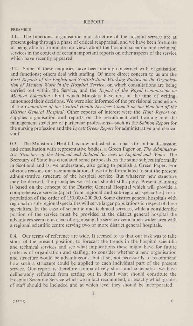 REPORT PREAMBLE 0.1. The functions, organisation and structure of the hospital service are at present going through a phase of critical reappraisal, and we have been fortunate in being able to formulate our views about the hospital scientific and technical services in the context of certain important reports on other aspects of the service which have recently appeared. 0.2. Some of these enquiries have been mainly concerned with organisation and functions; others deal with staffing. Of more direct concern to us are the First Reports of the English and Scottish Joint Working Parties on the Organisa- tion of Medical Work in the Hospital Service, on which consultations are being carried out within the Service, and the Report of the Royal Commission on Medical Education about which Ministers have not, at the time of writing, announced their decisions. We were also informed of the provisional conclusions of the Committee of the Central Health Services Council on the Function of the District General Hospital. Other reports of interest were the Hunt Report on supplies organisation and reports on the recruitment and training and the management structure of particular professions—such as the Salmon Report for the nursing profession and the Lycett Green Report for administrative and clerical staff. 0.3. The Minister of Health has now published, as a basis for public discussion and consultation with representative bodies, a Green Paper on The Administra- tive Structure of the Medical and Related Services in England and Wales. The Secretary of State has circulated some proposals on the same subject informally in Scotland and is, we understand, also going to publish a Green Paper. For obvious reasons our recommendations have to be formulated to suit the present administrative structure of the hospital service. But whatever new structure may be devised, the principles we set out should still apply. Present planning is based on the concept of the District General Hospital which will provide a comprehensive service (apart from regional and sub-regional specialties) for a population of the order of 150,000—200,000. Some district general hospitals with regional or sub-regionalspecialties will serve larger populations in respect of these specialties. In the case of scientific and technical services, while a considerable portion of the service must be provided at the district general hospital the advantages seem to us clear of organising the service over a much wider area with a regional scientific centre serving two or more district general hospitals. 0.4. Our terms of reference are wide. It seemed to us that our task was to take stock of the present position, to forecast the trends in the hospital scientific and technical services and see what implications these might have for future patterns of organisation and staffing; to consider whether a new organisation and structure would be advantageous, but if so, not necessarily to recommend how such a structure could be applied to each individual part of the present service. Our report is therefore comparatively short and schematic; we have deliberately refrained from setting out in detail what should constitute the Hospital Scientific Service which we in fact recommend, or exactly which grades of staff should be included and at which level they should be incorporated. 1