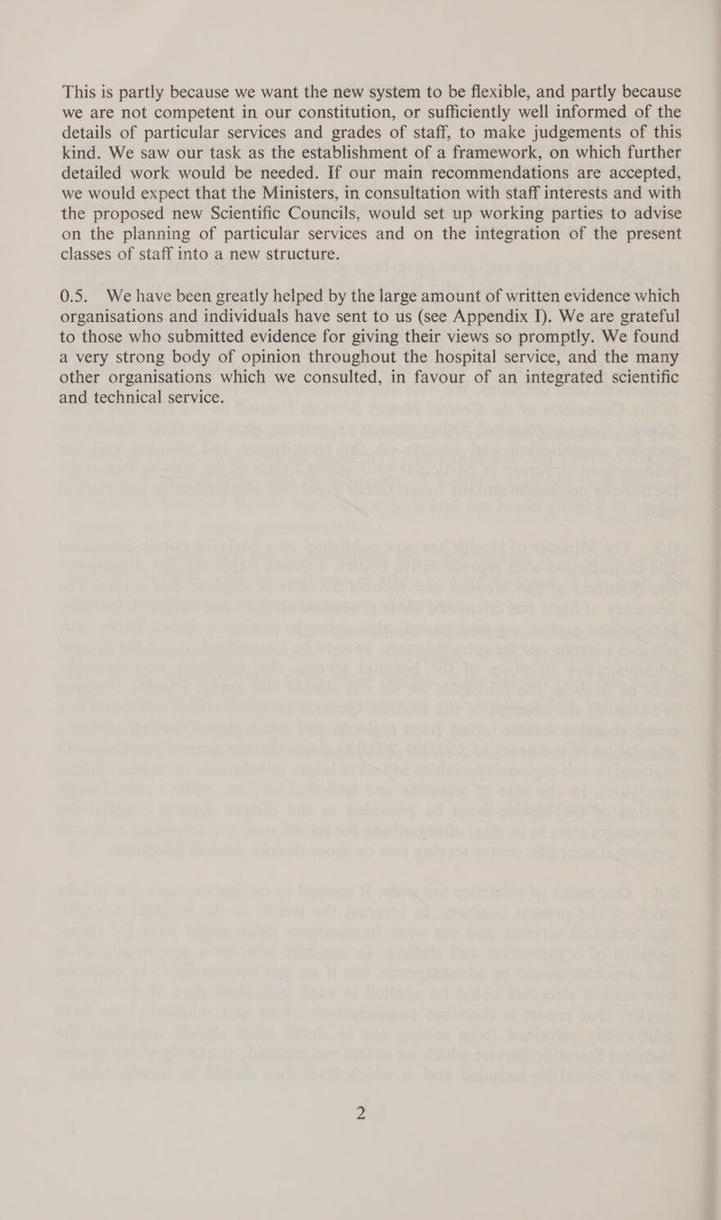 This is partly because we want the new system to be flexible, and partly because we are not competent in our constitution, or sufficiently well informed of the details of particular services and grades of staff, to make judgements of this kind. We saw our task as the establishment of a framework, on which further detailed work would be needed. If our main recommendations are accepted, we would expect that the Ministers, in consultation with staff interests and with the proposed new Scientific Councils, would set up working parties to advise on the planning of particular services and on the integration of the present classes of staff into a new structure. 0.5. We have been greatly helped by the large amount of written evidence which organisations and individuals have sent to us (see Appendix I). We are grateful to those who submitted evidence for giving their views so promptly. We found a very strong body of opinion throughout the hospital service, and the many other organisations which we consulted, in favour of an integrated scientific and technical service.