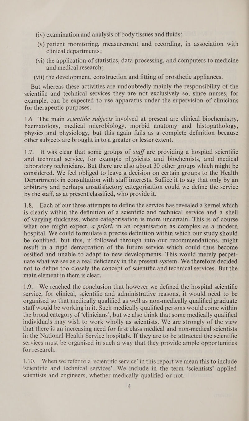 (v) patient monitoring, measurement and recording, in association with clinical departments; (vi) the application of statistics, data processing, and computers to medicine and medical research; (vii) the development, construction and fitting of prosthetic appliances. But whereas these activities are undoubtedly mainly the responsibility of the scientific and technical services they are not exclusively so, since nurses, for example, can be expected to use apparatus under the supervision of clinicians for therapeutic purposes. 1.6 The main scientific subjects involved at present are clinical biochemistry, haematology, medical microbiology, morbid anatomy and _ histopathology, physics and physiology, but this again fails as a complete definition because other subjects are brought in to a greater or lesser extent. 1.7. It was clear that some groups of staff are providing a hospital scientific and technical service, for example physicists and biochemists, and medical laboratory technicians. But there are also about 30 other groups which might be considered. We feel obliged to leave a decision on certain groups to the Health Departments in consultation with staff interests. Suffice it to say that only by an arbitrary and perhaps unsatisfactory categorisation could we define the service by the staff, as at present classified, who provide it. 1.8. Each of our three attempts to define the service has revealed a kernel which is clearly within the definition of a scientific and technical service and a shell of varying thickness, where categorisation is more uncertain. This is of course what one might expect, a priori, in an organisation as complex as a modern hospital. We could formulate a precise definition within which our study should be confined, but this, if followed through into our recommendations, might result in a rigid demarcation of the future service which could thus become ossified and unable to adapt to new developments. This would merely perpet- uate what we see as a real deficiency in the present system. We therefore decided not to define too closely the concept of scientific and technical services. But the main element in them is clear. 1.9. We reached the conclusion that however we defined the hospital scientific service, for clinical, scientific and administrative reasons, it would need to be organised so that medically qualified as well as non-medically qualified graduate staff would be working in it. Such medically qualified persons would come within the broad category of ‘clinicians’, but we also think that some medically qualified individuals may wish to work wholly as scientists. We are strongly of the view that there is an increasing need for first class medical and non-medical scientists in the National Health Service hospitals. If they are to be attracted the scientific services must be organised in such a way that they provide ample opportunities for research. 1.10. When we refer to a ‘scientific service’ in this report we mean this to include ‘scientific and technical services’. We include in the term ‘scientists’ applied scientists and engineers, whether medically qualified or not. 4