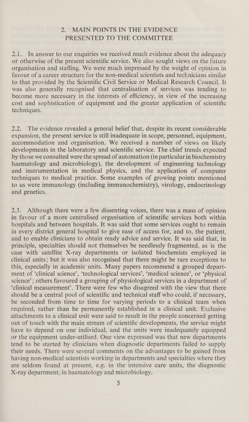 2. MAIN POINTS IN THE EVIDENCE PRESENTED TO THE COMMITTEE 2.1. In answer to our enquiries we received much evidence about the adequacy or otherwise of the present scientific service. We also sought views on the future organisation and staffing. We were much impressed by the weight of opinion in favour of a career structure for the non-medical scientists and technicians similar to that provided by the Scientific Civil Service or Medical Research Council. It was also generally recognised that centralisation of services was tending to become more necessary in the interests of efficiency, in view of the increasing cost and sophistication of equipment and the greater application of scientific techniques. 2.2. The evidence revealed a general belief that, despite its recent considerable expansion, the present service is still inadequate in scope, personnel, equipment, accommodation and organisation. We received a number of views on likely developments in the laboratory and scientific service. The chief trends expected by those we consulted were the spread of automation (in particular in biochemistry haematology and microbiology), the development of engineering technology and instrumentation in medical physics, and the application of computer techniques to medical practice. Some examples of growing points mentioned to us were immunology (including immunochemistry), virology, endocrinology and genetics. 2.3. Although there were a few dissenting voices, there was a mass of opinion in favour of a more centralised organisation of scientific services both within hospitals and between hospitals. It was said that some services ought to remain in every district general hospital to give ease of access for, and to, the patient, and to enable clinicians to obtain ready advice and service. It was said that, in principle, specialties should not themselves be needlessly fragmented, as is the case with satellite X-ray departments or isolated biochemists employed in clinical units; but it was also recognised that there might be rare exceptions to this, especially in academic units. Many papers recommend a grouped depart- ment of ‘clinical science’, ‘technological services’, ‘medical science’, or ‘physical science’; others favoured a grouping of physiological services in a department of ‘clinical measurement’. There were few who disagreed with the view that there should be a central pool of scientific and technical staff who could, if necessary, be seconded from time to time for varying periods to a clinical team when required, rather than be permanently established in a clinical unit. Exclusive attachments to a clinical unit were said to result in the people concerned getting out of touch with the main stream of scientific developments, the service might have to depend on one individual, and the units were inadequately equipped or the equipment under-utilised. One view expressed was that new departments tend to be started by clinicians when diagnostic departments failed to supply their needs. There were several comments on the advantages to be gained from having non-medical scientists working in departments and specialties where they are seldom found at present, e.g. in the intensive care units, the diagnostic X-ray department, in haematology and microbiology.