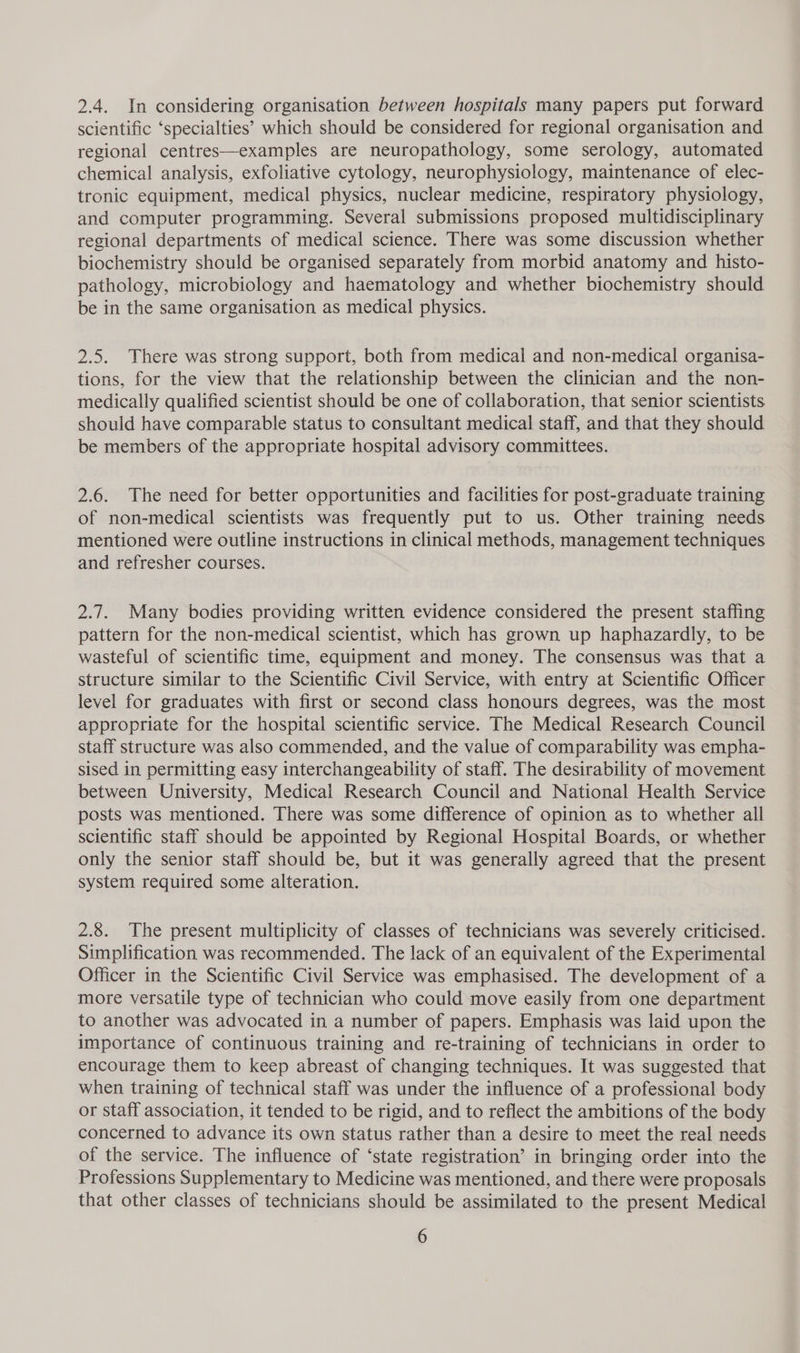 2.4. In considering organisation between hospitals many papers put forward scientific ‘specialties’ which should be considered for regional organisation and regional centres—examples are neuropathology, some serology, automated chemical analysis, exfoliative cytology, neurophysiology, maintenance of elec- tronic equipment, medical physics, nuclear medicine, respiratory physiology, and computer programming. Several submissions proposed multidisciplinary regional departments of medical science. There was some discussion whether biochemistry should be organised separately from morbid anatomy and histo- pathology, microbiology and haematology and whether biochemistry should be in the same organisation as medical physics. 2.5. There was strong support, both from medical and non-medical organisa- tions, for the view that the relationship between the clinician and the non- medically qualified scientist should be one of collaboration, that senior scientists should have comparable status to consultant medical staff, and that they should be members of the appropriate hospital advisory committees. 2.6. The need for better opportunities and facilities for post-graduate training of non-medical scientists was frequently put to us. Other training needs mentioned were outline instructions in clinical methods, management techniques and refresher courses. 2.7. Many bodies providing written evidence considered the present staffing pattern for the non-medical scientist, which has grown up haphazardly, to be wasteful of scientific time, equipment and money. The consensus was that a structure similar to the Scientific Civil Service, with entry at Scientific Officer level for graduates with first or second class honours degrees, was the most appropriate for the hospital scientific service. The Medical Research Council staff structure was also commended, and the value of comparability was empha- sised in permitting easy interchangeability of staff. The desirability of movement between University, Medical Research Council and National Health Service posts was mentioned. There was some difference of opinion as to whether all scientific staff should be appointed by Regional Hospital Boards, or whether only the senior staff should be, but it was generally agreed that the present system required some alteration. 2.8. The present multiplicity of classes of technicians was severely criticised. Simplification was recommended. The lack of an equivalent of the Experimental Officer in the Scientific Civil Service was emphasised. The development of a more versatile type of technician who could move easily from one department to another was advocated in a number of papers. Emphasis was laid upon the importance of continuous training and re-training of technicians in order to encourage them to keep abreast of changing techniques. It was suggested that when training of technical staff was under the influence of a professional body or staff association, it tended to be rigid, and to reflect the ambitions of the body concerned to advance its own status rather than a desire to meet the real needs of the service. The influence of ‘state registration’ in bringing order into the Professions Supplementary to Medicine was mentioned, and there were proposals that other classes of technicians should be assimilated to the present Medical