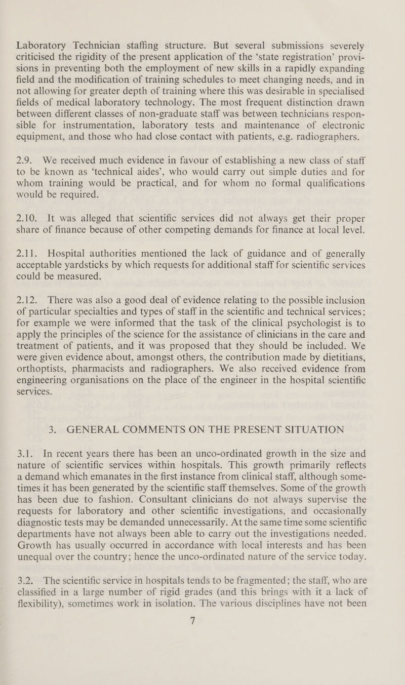 Laboratory Technician staffing structure. But several submissions severely criticised the rigidity of the present application of the ‘state registration’ provi- sions in preventing both the employment of new skills in a rapidly expanding field and the modification of training schedules to meet changing needs, and in not allowing for greater depth of training where this was desirable in specialised fields of medical laboratory technology. The most frequent distinction drawn between different classes of non-graduate staff was between technicians respon- sible for instrumentation, laboratory tests and maintenance of electronic equipment, and those who had close contact with patients, e.g. radiographers. 2.9. We received much evidence in favour of establishing a new class of staff to be known as ‘technical aides’, who would carry out simple duties and for whom training would be practical, and for whom no formal qualifications would be required. 2.10. It was alleged that scientific services did not always get their proper share of finance because of other competing demands for finance at local level. 2.11. Hospital authorities mentioned the lack of guidance and of generally acceptable yardsticks by which requests for additional staff for scientific services could be measured. 2.12. There was also a good deal of evidence relating to the possible inclusion of particular specialties and types of staff in the scientific and technical services; for example we were informed that the task of the clinical psychologist is to apply the principles of the science for the assistance of clinicians in the care and treatment of patients, and it was proposed that they should be included. We were given evidence about, amongst others, the contribution made by dietitians, orthoptists, pharmacists and radiographers. We also received evidence from engineering organisations on the place of the engineer in the hospital scientific services. 3. GENERAL COMMENTS ON THE PRESENT SITUATION 3.1. In recent years there has been an unco-ordinated growth in the size and nature of scientific services within hospitals. This growth primarily reflects a demand which emanates in the first instance from clinical staff, although some- times it has been generated by the scientific staff themselves. Some of the growth has been due to fashion. Consultant clinicians do not always supervise the requests for laboratory and other scientific investigations, and occasionally diagnostic tests may be demanded unnecessarily. At the same time some scientific departments have not always been able to carry out the investigations needed. Growth has usually occurred in accordance with local interests and has been unequal over the country; hence the unco-ordinated nature of the service today. 3.2. The scientific service in hospitals tends to be fragmented; the staff, who are classified in a large number of rigid grades (and this brings with it a lack of flexibility), sometimes work in isolation. The various disciplines have not been