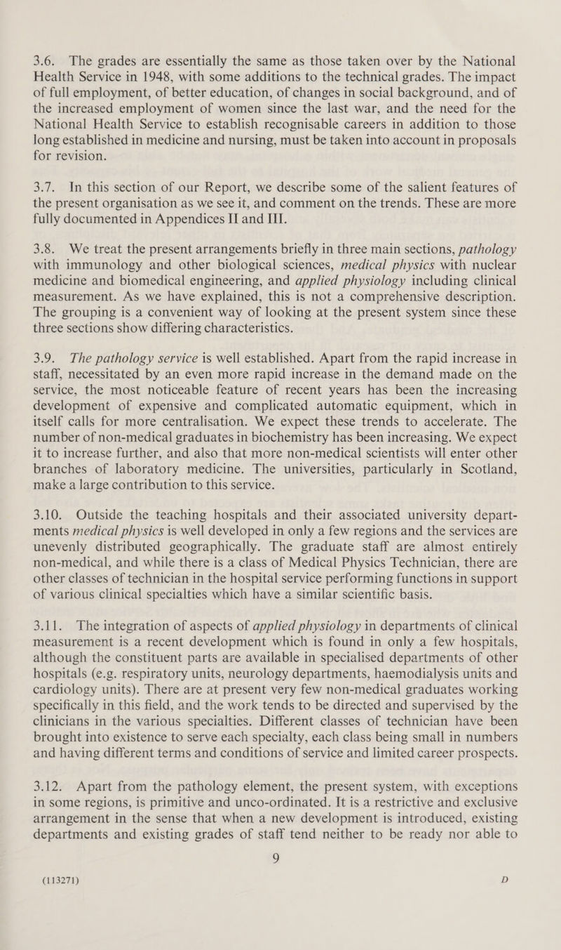 3.6. The grades are essentially the same as those taken over by the National Health Service in 1948, with some additions to the technical grades. The impact of full employment, of better education, of changes in social background, and of the increased employment of women since the last war, and the need for the National Health Service to establish recognisable careers in addition to those long established in medicine and nursing, must be taken into account in proposals for revision. 3.7. In this section of our Report, we describe some of the salient features of the present organisation as we see it, and comment on the trends. These are more fully documented in Appendices II and ITI. 3.8. We treat the present arrangements briefly in three main sections, pathology with immunology and other biological sciences, medical physics with nuclear medicine and biomedical engineering, and applied physiology including clinical measurement. As we have explained, this is not a comprehensive description. The grouping is a convenient way of looking at the present system since these three sections show differing characteristics. 3.9. The pathology service is well established. Apart from the rapid increase in staff, necessitated by an even more rapid increase in the demand made on the service, the most noticeable feature of recent years has been the increasing development of expensive and complicated automatic equipment, which in itself calls for more centralisation. We expect these trends to accelerate. The number of non-medical graduates in biochemistry has been increasing. We expect it to increase further, and also that more non-medical scientists will enter other branches of laboratory medicine. The universities, particularly in Scotland, make a large contribution to this service. 3.10. Outside the teaching hospitals and their associated university depart- ments medical physics is well developed in only a few regions and the services are unevenly distributed geographically. The graduate staff are almost entirely non-medical, and while there is a class of Medical Physics Technician, there are other classes of technician in the hospital service performing functions in support of various clinical specialties which have a similar scientific basis. 3.11. The integration of aspects of applied physiology in departments of clinical measurement is a recent development which is found in only a few hospitals, although the constituent parts are available in specialised departments of other hospitals (e.g. respiratory units, neurology departments, haemodialysis units and cardiology units). There are at present very few non-medical graduates working specifically in this field, and the work tends to be directed and supervised by the clinicians in the various specialties. Different classes of technician have been brought into existence to serve each specialty, each class being small in numbers and having different terms and conditions of service and limited career prospects. 3.12. Apart from the pathology element, the present system, with exceptions in some regions, is primitive and unco-ordinated. It is a restrictive and exclusive arrangement in the sense that when a new development is introduced, existing departments and existing grades of staff tend neither to be ready nor able to 9
