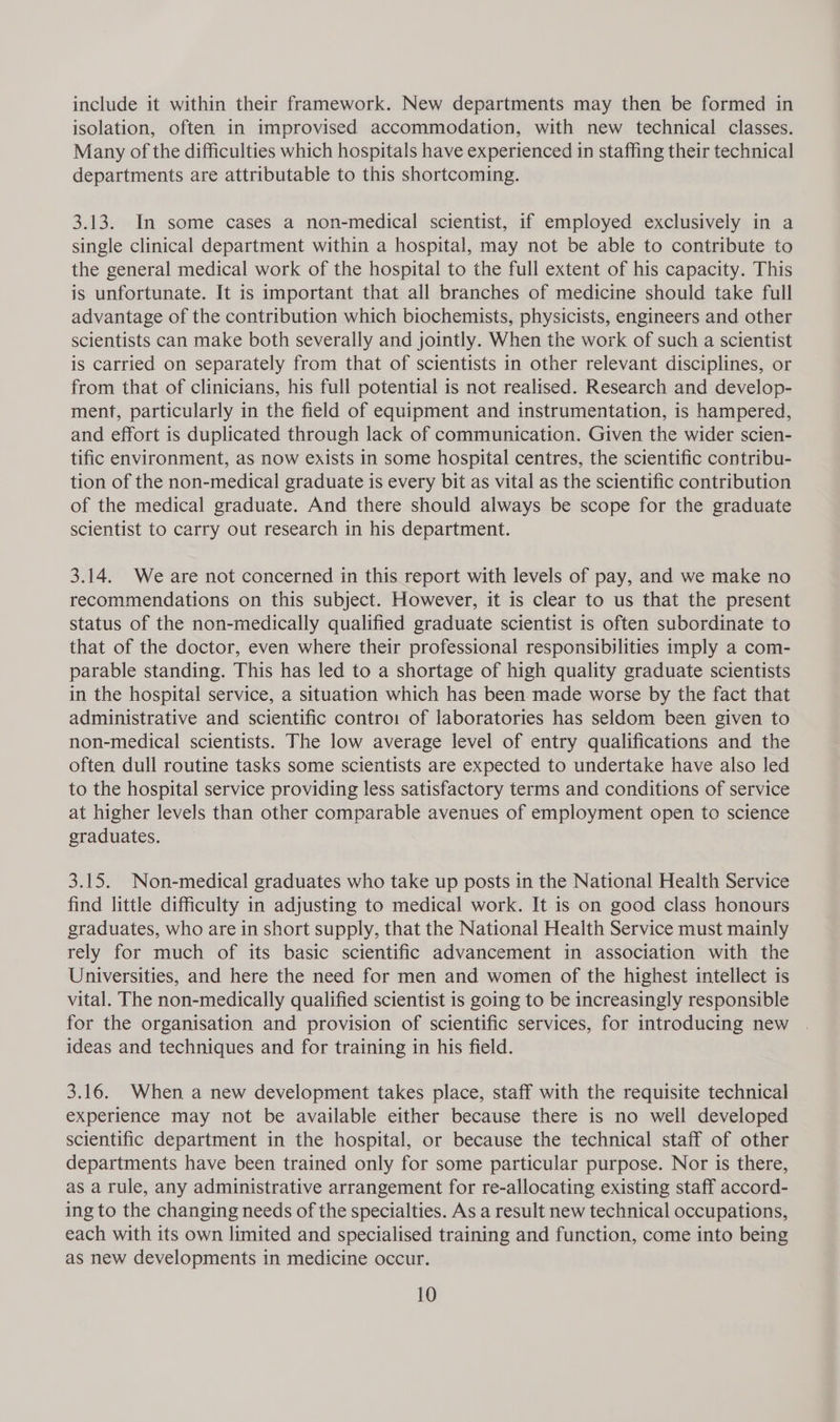 include it within their framework. New departments may then be formed in isolation, often in improvised accommodation, with new technical classes. Many of the difficulties which hospitals have experienced in staffing their technical departments are attributable to this shortcoming. 3.13. In some cases a non-medical scientist, if employed exclusively in a single clinical department within a hospital, may not be able to contribute to the general medical work of the hospital to the full extent of his capacity. This is unfortunate. It is important that all branches of medicine should take full advantage of the contribution which biochemists, physicists, engineers and other scientists can make both severally and jointly. When the work of such a scientist is carried on separately from that of scientists in other relevant disciplines, or from that of clinicians, his full potential is not realised. Research and develop- ment, particularly in the field of equipment and instrumentation, is hampered, and effort is duplicated through lack of communication. Given the wider scien- tific environment, as now exists in some hospital centres, the scientific contribu- tion of the non-medical graduate is every bit as vital as the scientific contribution of the medical graduate. And there should always be scope for the graduate scientist to carry out research in his department. 3.14. We are not concerned in this report with levels of pay, and we make no recommendations on this subject. However, it is clear to us that the present status of the non-medically qualified graduate scientist is often subordinate to that of the doctor, even where their professional responsibilities imply a com- parable standing. This has led to a shortage of high quality graduate scientists in the hospital service, a situation which has been. made worse by the fact that administrative and scientific contro: of laboratories has seldom been given to non-medical scientists. The low average level of entry qualifications and the often dull routine tasks some scientists are expected to undertake have also led to the hospital service providing less satisfactory terms and conditions of service at higher levels than other comparable avenues of employment open to science graduates. 3.15. Non-medical graduates who take up posts in the National Health Service find little difficulty in adjusting to medical work. It is on good class honours graduates, who are in short supply, that the National Health Service must mainly rely for much of its basic scientific advancement in association with the Universities, and here the need for men and women of the highest intellect is vital. The non-medically qualified scientist is going to be increasingly responsible for the organisation and provision of scientific services, for introducing new ideas and techniques and for training in his field. 3.16. When a new development takes place, staff with the requisite technical experience may not be available either because there is no well developed scientific department in the hospital, or because the technical staff of other departments have been trained only for some particular purpose. Nor is there, as a rule, any administrative arrangement for re-allocating existing staff accord- ing to the changing needs of the specialties. As a result new technical occupations, each with its own limited and specialised training and function, come into being as new developments in medicine occur.