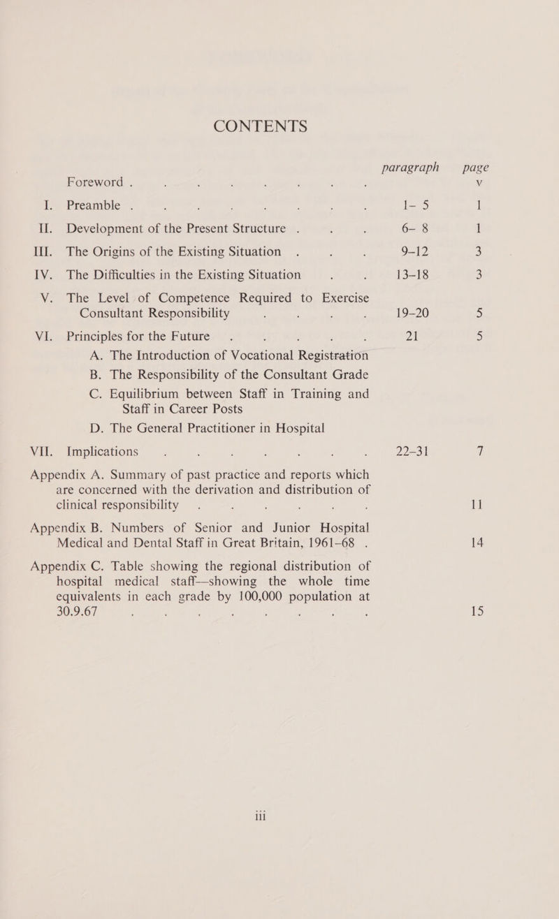 CONTENTS Foreword . L.. Preamble © II. Development of the Present Structure . Ill. The Origins of the Existing Situation IV. The Difficulties in the Existing Situation V. The Level of Competence Required to Exercise Consultant Responsibility VI. Principles for the Future A. The Introduction of Vocational Revistratiol B. The Responsibility of the Consultant Grade C. Equilibrium between Staff in Training and Staff in Career Posts D. The General Practitioner in Hospital VII. Implications Appendix A. Summary of past practice and reports which are concerned with the derivation and distribution of clinical responsibility Appendix B. Numbers of Senior and Junior Hospital Medical and Dental Staff in Great Britain, 1961-68 . Appendix C. Table showing the regional distribution of hospital medical staff—showing the whole time equivalents in each grade by 100,000 population at 30.9,67 ; il paragraph page I- 5 6- 8 1 9-12 3 13-18 3 19-20 2 24 5 22-31 V 1] 14 15