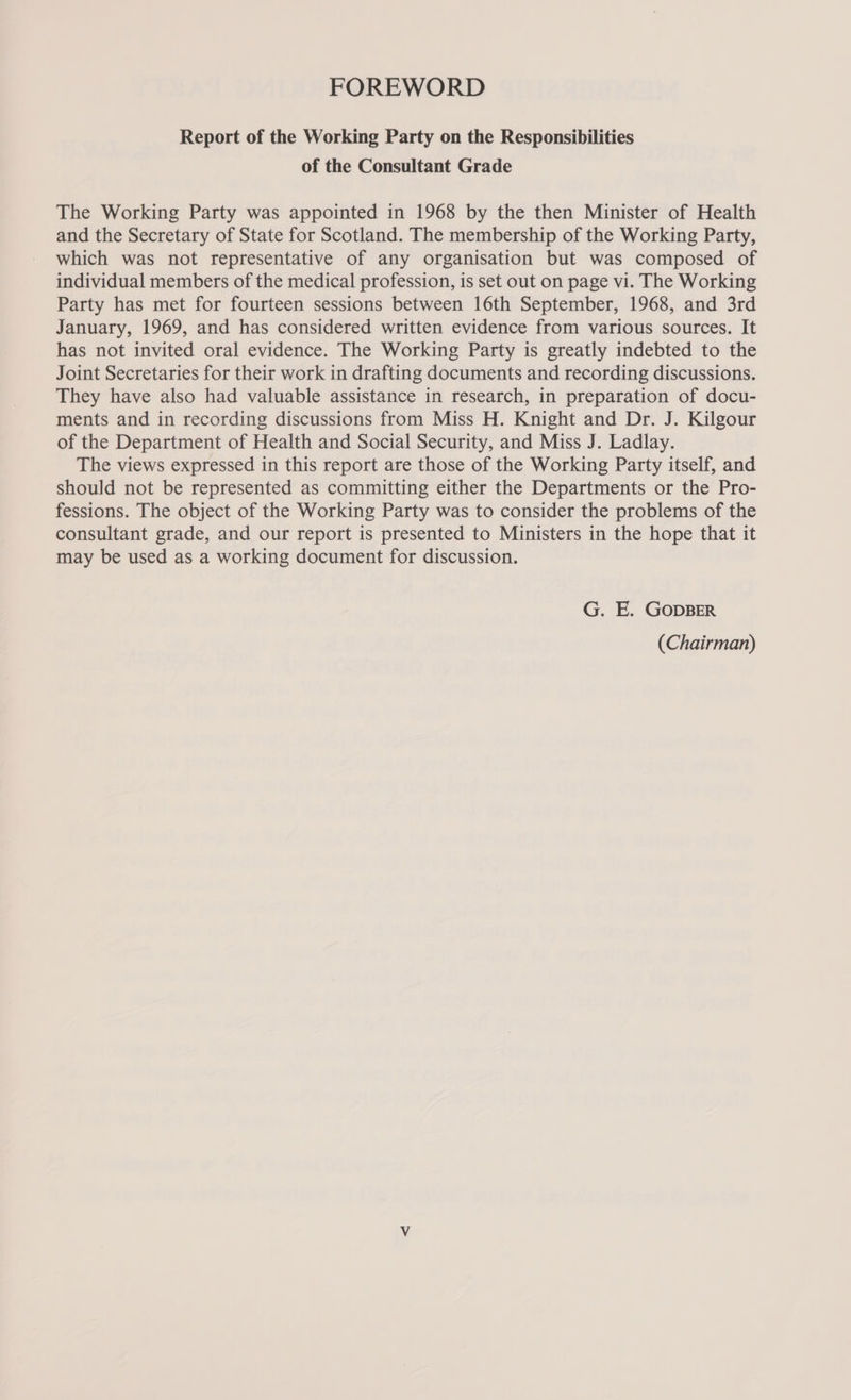 FOREWORD Report of the Working Party on the Responsibilities of the Consultant Grade The Working Party was appointed in 1968 by the then Minister of Health and the Secretary of State for Scotland. The membership of the Working Party, which was not representative of any organisation but was composed of individual members of the medical profession, is set out on page vi. The Working Party has met for fourteen sessions between 16th September, 1968, and 3rd January, 1969, and has considered written evidence from various sources. It has not invited oral evidence. The Working Party is greatly indebted to the Joint Secretaries for their work in drafting documents and recording discussions. They have also had valuable assistance in research, in preparation of docu- ments and in recording discussions from Miss H. Knight and Dr. J. Kilgour of the Department of Health and Social Security, and Miss J. Ladlay. The views expressed in this report are those of the Working Party itself, and should not be represented as committing either the Departments or the Pro- fessions. The object of the Working Party was to consider the problems of the consultant grade, and our report is presented to Ministers in the hope that it may be used as a working document for discussion. G. E. GODBER (Chairman)