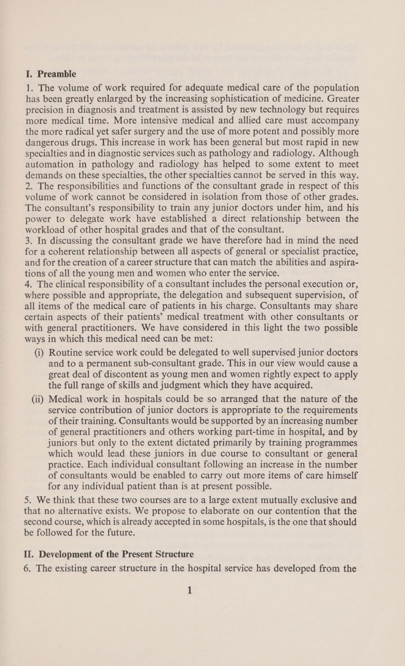 1. The volume of work required for adequate medical care of the population has been greatly enlarged by the increasing sophistication of medicine. Greater precision in diagnosis and treatment is assisted by new technology but requires more medical time. More intensive medical and allied care must accompany the more radical yet safer surgery and the use of more potent and possibly more dangerous drugs. This increase in work has been general but most rapid in new specialties and in diagnostic services such as pathology and radiology. Although automation in pathology and radiology has helped to some extent to meet demands on these specialties, the other specialties cannot be served in this way. 2. The responsibilities and functions of the consultant grade in respect of this volume of work cannot be considered in isolation from those of other grades. The consultant’s responsibility to train any junior doctors under him, and his power to delegate work have established a direct relationship between the workload of other hospital grades and that of the consultant. 3. In discussing the consultant grade we have therefore had in mind the need for a coherent relationship between all aspects of general or specialist practice, and for the creation of a career structure that can match the abilities and aspira- tions of all the young men and women who enter the service. 4. The clinical responsibility of a consultant includes the personal execution or, where possible and appropriate, the delegation and subsequent supervision, of all items of the medical care of patients in his charge. Consultants may share certain aspects of their patients’ medical treatment with other consultants or with general practitioners. We have considered in this light the two possible ways in which this medical need can be met: (i) Routine service work could be delegated to well supervised junior doctors and to a permanent sub-consultant grade. This in our view would cause a great deal of discontent as young men and women rightly expect to apply the full range of skills and judgment which they have acquired. (ii) Medical work in hospitals could be so arranged that the nature of the service contribution of junior doctors is appropriate to the requirements of their training. Consultants would be supported by an increasing number of general practitioners and others working part-time in hospital, and by juniors but only to the extent dictated primarily by training programmes which would lead these juniors in due course to consultant or general practice. Each individual consultant following an increase in the number of consultants would be enabled to carry out more items of care himself for any individual patient than is at present possible. 5. We think that these two courses are to a large extent mutually exclusive and that no alternative exists. We propose to elaborate on our contention that the second course, which is already accepted in some hospitals, is the one that should be followed for the future. Ii. Development of the Present Structure 6. The existing career structure in the hospital service has developed from the 1