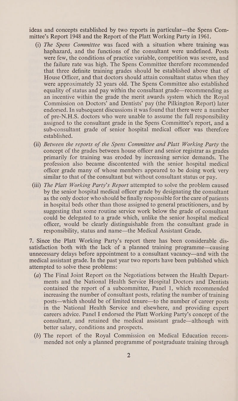 (i) The Spens Committee was faced with a situation where training was haphazard, and the functions of the consultant were undefined. Posts were few, the conditions of practice variable, competition was severe, and the failure rate was high. The Spens Committee therefore recommended that three definite training grades should be established above that of House Officer, and that doctors should attain consultant status when they were approximately 32 years old. The Spens Committee also established equality of status and pay within the consultant grade—recommending as an incentive within the grade the merit awards system which the Royal Commission on Doctors’ and Dentists’ pay (the Pilkington Report) later endorsed. In subsequent discussions it was found that there were a number of pre-N.H.S. doctors who were unable to assume the full responsibility assigned to the consultant grade in the Spens Committee’s report, and a sub-consultant grade of senior hospital medical officer was therefore established. (iii) concept of the grades between house officer and senior registrar as grades primarily for training was eroded by increasing service demands. The profession also became discontented with the senior hospital medical officer grade many of whose members appeared to be doing work very similar to that of the consultant but without consultant status or pay. The Platt Working Party's Report attempted to solve the problem caused by the senior hospital medical officer grade by designating the consultant as the only doctor who should be finally responsible for the care of patients in hospital beds other than those assigned to general practitioners, and by suggesting that some routine service work below the grade of consultant could be delegated to a grade which, unlike the senior hospital medical officer, would be clearly distinguishable from the consultant grade in responsibility, status and name—the Medical Assistant Grade. (a) (0) The Final Joint Report on the Negotiations between the Health Depart- ments and the National Health Service Hospital Doctors and Dentists contained the report of a subcommittee, Panel 1, which recommended increasing the number of consultant posts, relating the number of training posts—which should be of limited tenure—to the number of career posts in the National Health Service and elsewhere, and providing expert careers advice. Panel I endorsed the Platt Working Party’s concept of the consultant, and retained the medical assistant grade—although with better salary, conditions and prospects. The report of the Royal Commission on Medical Education recom- mended not only a planned programme of postgraduate training through