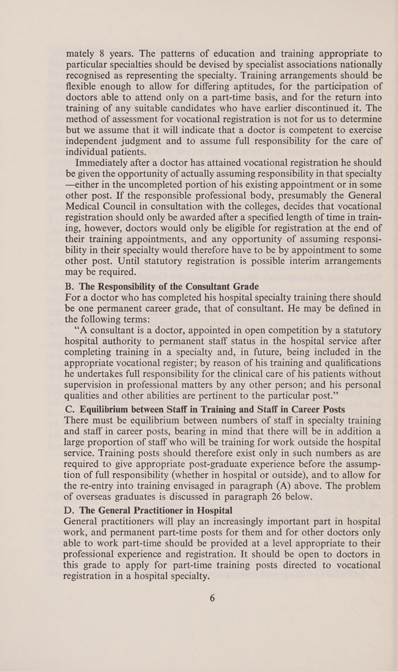 mately 8 years. The patterns of education and training appropriate to particular specialties should be devised by specialist associations nationally recognised as representing the specialty. Training arrangements should be flexible enough to allow for differing aptitudes, for the participation of doctors able to attend only on a part-time basis, and for the return into training of any suitable candidates who have earlier discontinued it. The method of assessment for vocational registration is not for us to determine but we assume that it will indicate that a doctor is competent to exercise independent judgment and to assume full responsibility for the care of individual patients. Immediately after a doctor has attained vocational registration he should be given the opportunity of actually assuming responsibility in that specialty —either in the uncompleted portion of his existing appointment or in some other post. If the responsible professional body, presumably the General Medical Council in consultation with the colleges, decides that vocational registration should only be awarded after a specified length of time in train- ing, however, doctors would only be eligible for registration at the end of their training appointments, and any opportunity of assuming responsi- bility in their specialty would therefore have to be by appointment to some other post. Until statutory registration is possible interim arrangements may be required. B. The Responsibility of the Consultant Grade For a doctor who has completed his hospital specialty training there should be one permanent career grade, that of consultant. He may be defined in the following terms: “A consultant is a doctor, appointed in open competition by a statutory hospital authority to permanent staff status in the hospital service after completing training in a specialty and, in future, being included in the appropriate vocational register; by reason of his training and qualifications he undertakes full responsibility for the clinical care of his patients without supervision in professional matters by any other person; and his personal qualities and other abilities are pertinent to the particular post.” C. Equilibrium between Staff in Training and Staff in Career Posts There must be equilibrium between numbers of staff in specialty training and staff in career posts, bearing in mind that there will be in addition a large proportion of staff who will be training for work outside the hospital service. Training posts should therefore exist only in such numbers as are required to give appropriate post-graduate experience before the assump- tion of full responsibility (whether in hospital or outside), and to allow for the re-entry into training envisaged in paragraph (A) above. The problem of overseas graduates is discussed in paragraph 26 below. D. The General Practitioner in Hospital General practitioners will play an increasingly important part in hospital work, and permanent part-time posts for them and for other doctors only able to work part-time should be provided at a level appropriate to their professional experience and registration. It should be open to doctors in this grade to apply for part-time training posts directed to vocational registration in a hospital specialty.