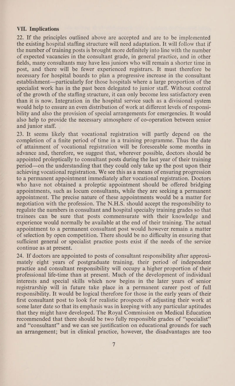 22. If the principles outlined above are accepted and are to be implemented the existing hospital staffing structure will need adaptation. It will follow that if the number of training posts is brought more definitely into line with the number of expected vacancies in the consultant grade, in general practice, and in other fields, many consultants may have less juniors who will remain a shorter time in post, and there will be fewer experienced registrars. It must therefore be necessary for hospital boards to plan a progressive increase in the consultant establishment—particularly for those hospitals where a large proportion of the specialist work has in the past been delegated to junior staff. Without control of the growth of the staffing structure, it can only become less satisfactory even than it is now. Integration in the hospital service such as a divisional system would help to ensure an even distribution of work at different levels of responsi- bility and also the provision of special arrangements for emergencies. It would also help to provide the necessary atmosphere of co-operation between senior and junior staff. 23. It seems likely that vocational registration will partly depend on the completion of a finite period of time in a training programme. Thus the date of attainment of vocational registration will be foreseeable some months in advance and, therefore, we suggest that, wherever possible, doctors should be appointed proleptically to consultant posts during the last year of their training period—on the understanding that they could only take up the post upon their achieving vocational registration. We see this as a means of ensuring progression to a permanent appointment immediately after vocational registration. Doctors who have not obtained a proleptic appointment should be offered bridging appointments, such as locum consultants, while they are seeking a permanent appointment. The precise nature of these appointments would be a matter for negotiation with the profession. The N.H.S. should accept the responsibility to regulate the numbers in consultant and hospital specialty training grades so that trainees can be sure that posts commensurate with their knowledge and experience would normally be available at the end of their training. The actual appointment to a permanent consultant post would however remain a matter of selection by open competition. There should be no difficulty in ensuring that sufficient general or specialist practice posts exist if the needs of the service continue as at present. 24. If doctors are appointed to posts of consultant responsibility after approxi- mately eight years of postgraduate training, their period of independent practice and consultant responsibility will occupy a higher proportion of their professional life-time than at present. Much of the development of individual interests and special skills which now begins in the later years of senior registrarship will in future take place in a permanent career post of full responsibility. It would be logical therefore for those in the early years of their first consultant post to look for realistic prospects of adjusting their work at some later date so that its emphasis was in keeping with any particular aptitudes that they might have developed. The Royal Commission on Medical Education recommended that there should be two fully responsible grades of “‘specialist”’ and “‘consultant’’ and we can see justification on educational grounds for such an arrangement; but in clinical practice, however, the disadvantages are too 7
