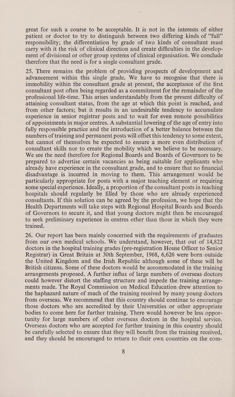 great for such a course to be acceptable. It is not in the interests of either patient or doctor to try to distinguish between two differing kinds of “‘full’’ responsibility; the differentiation by grade of two kinds of consultant must carry with it the risk of clinical direction and create difficulties in the develop- ment of divisional or other group systems of clinical organisation. We conclude therefore that the need is for a single consultant grade. 25. There remains the problem of providing prospects of development and advancement within this single grade. We have to recognise that there is immobility within the consultant grade at present, the acceptance of the first consultant post often being regarded as a commitment for the remainder of the professional life-time. This arises understandably from the present difficulty of attaining consultant status, from the age at which this point is reached, and from other factors; but it results in an undesirable tendency to accumulate experience in senior registrar posts and to wait for even remote possibilities of appointments in major centres. A substantial lowering of the age of entry into fully responsible practice and the introduction of a better balance between the numbers of training and permanent posts will offset this tendency to some extent, but cannot of themselves be expected to ensure a more even distribution of consultant skills nor to create the mobility which we believe to be necessary. We see the need therefore for Regional Boards and Boards of Governors to be prepared to advertise certain vacancies as being suitable for applicants who already have experience in the consultant grade, and to ensure that no financial disadvantage is incurred in moving to them. This arrangement would be particularly appropriate for posts with a major teaching element or requiring some special experience. Ideally, a proportion of the consultant posts in teaching hospitals should regularly be filled by those who are already experienced consultants. If this solution can be agreed by the profession, we hope that the Health Departments will take steps with Regional Hospital Boards and Boards of Governors to secure it, and that young doctors might then be encouraged to seek preliminary experience in centres other than those in which they were trained. 26. Our report has been mainly concerned with the requirements of graduates from our own medical schools. We understand, however, that out of 14,822 doctors in the hospital training grades (pre-registration House Officer to Senior Registrar) in Great Britain at 30th September, 1968, 6,626 were born outside the United Kingdom and the Irish Republic although some of these will be British citizens. Some of these doctors would be accommodated in the training arrangements proposed. A further influx of large numbers of overseas doctors could however distort the staffing structure and impede the training arrange- ments made. The Royal Commission on Medical Education drew attention to the haphazard nature of much of the training received by many young doctors from overseas. We recommend that this country should continue to encourage those doctors who are accredited by their Universities or other appropriate bodies to come here for further training. There would however be less oppor- tunity for large numbers of other overseas doctors in the hospital service. Overseas doctors who are accepted for further training in this country should be carefully selected to ensure that they will benefit from the training received, and they should be encouraged to return to their own countries on the com-