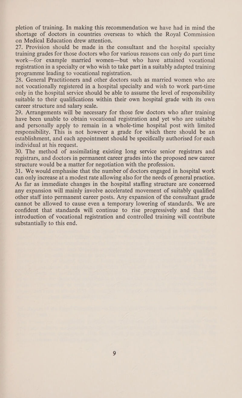 shortage of doctors in countries overseas to which the Royal Commission on Medical Education drew attention. 27. Provision should be made in the consultant and the hospital specialty training grades for those doctors who for various reasons can only do part time work—for example married women—but who have attained vocational registration in a specialty or who wish to take part in a suitably adapted training _ programme leading to vocational registration. 28. General Practitioners and other doctors such as married women who are not vocationally registered in a hospital specialty and wish to work part-time only in the hospital service should be able to assume the level of responsibility suitable to their qualifications within their own hospital grade with its own career structure and salary scale. 29. Arrangements will be necessary for those few doctors who after training have been unable to obtain vocational registration and yet who are suitable and personally apply to remain in a whole-time hospital post with limited responsibility. This is not however a grade for which there should be an establishment, and each appointment should be specifically authorised for each individual at his request. 30. The method of assimilating existing long service senior registrars and registrars, and doctors in permanent career grades into the proposed new career structure would be a matter for negotiation with the profession. 31. We would emphasise that the number of doctors engaged in hospital work can only increase at a modest rate allowing also for the needs of general practice. As far as immediate changes in the hospital staffing structure are concerned any expansion will mainly involve accelerated movement of suitably qualified other staff into permanent career posts. Any expansion of the consultant grade cannot be allowed to cause even a temporary lowering of standards. We are confident that standards will continue to rise progressively and that the introduction of vocational registration and controlled training will contribute substantially to this end.