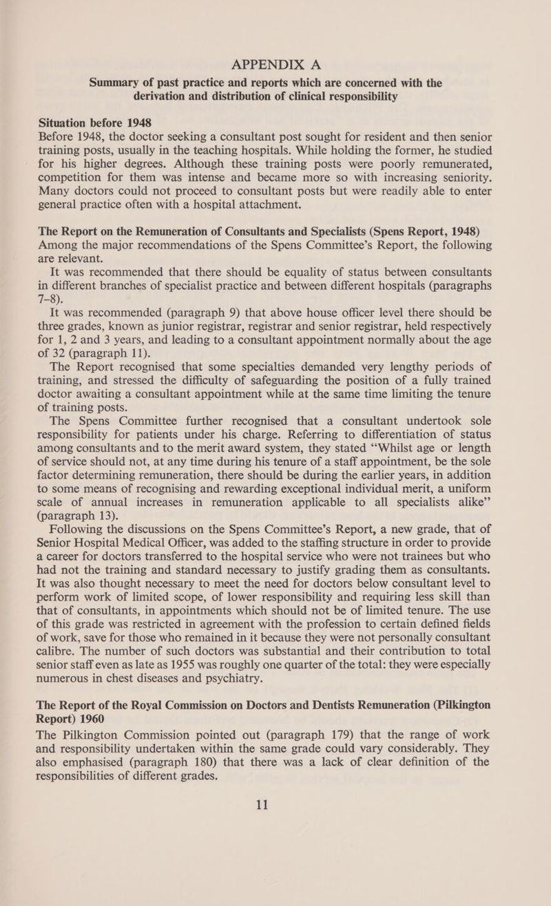 Summary of past practice and reports which are concerned with the derivation and distribution of clinical responsibility Situation before 1948 Before 1948, the doctor seeking a consultant post sought for resident and then senior training posts, usually in the teaching hospitals. While holding the former, he studied for his higher degrees. Although these training posts were poorly remunerated, competition for them was intense and became more so with increasing seniority. Many doctors could not proceed to consultant posts but were readily able to enter general practice often with a hospital attachment. The Report on the Remuneration of Consultants and Specialists (Spens Report, 1948) Among the major recommendations of the Spens Committee’s Report, the following are relevant. It was recommended that there should be equality of status between consultants in different branches of specialist practice and between different hospitals (paragraphs 7-8). It was recommended (paragraph 9) that above house officer level there should be three grades, known as junior registrar, registrar and senior registrar, held respectively for 1, 2 and 3 years, and leading to a consultant appointment normally about the age of 32 (paragraph 11). The Report recognised that some specialties demanded very lengthy periods of training, and stressed the difficulty of safeguarding the position of a fully trained doctor awaiting a consultant appointment while at the same time limiting the tenure of training posts. The Spens Committee further recognised that a consultant undertook sole responsibility for patients under his charge. Referring to differentiation of status among consultants and to the merit award system, they stated ‘““Whilst age or length of service should not, at any time during his tenure of a staff appointment, be the sole factor determining remuneration, there should be during the earlier years, in addition to some means of recognising and rewarding exceptional individual merit, a uniform scale of annual increases in remuneration applicable to all specialists alike” (paragraph 13). Following the discussions on the Spens Committee’s Report, a new grade, that of Senior Hospital Medical Officer, was added to the staffing structure in order to provide a career for doctors transferred to the hospital service who were not trainees but who had not the training and standard necessary to justify grading them as consultants. It was also thought necessary to meet the need for doctors below consultant level to perform work of limited scope, of lower responsibility and requiring less skill than that of consultants, in appointments which should not be of limited tenure. The use of this grade was restricted in agreement with the profession to certain defined fields of work, save for those who remained in it because they were not personally consultant calibre. The number of such doctors was substantial and their contribution to total senior staff even as late as 1955 was roughly one quarter of the total: they were especially numerous in chest diseases and psychiatry. The Report of the Royal Commission on Doctors and Dentists Remuneration (Pilkington Report) 1960 The Pilkington Commission pointed out (paragraph 179) that the range of work and responsibility undertaken within the same grade could vary considerably. They also emphasised (paragraph 180) that there was a lack of clear definition of the responsibilities of different grades.